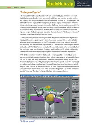442 Chapter Fifteen
“Endangered Species”
I do freely admit to the fact that although I am fascinated by 3D animation and wish
that it had emerged earlier in my career so I could have had a longer run at it, model-
ing, rigging, and weighting are of no particular interest to me at all. I totally respect and
admire those who enjoy, and indeed prefer, to do this aspect of the creative 3D anima-
tion production process. However, for me, the challenge of animated movement is the
only thing that makes me get up in the mornings, on a creative level at least! I therefore
assigned two of my most talented students, Moises Torres and Ian Walker, to model,
rig, and weight the Buzz Lightyear look-alike character I used in “Endangered Species.”
Needless to say, I was delighted with the result.
I cannot, of course, explain how they did what they did! Much of modern digital tech-
nology still remains a great mystery to me. However, I consider this as nothing to be
ashamed of as, in many aspects of the 3D animation industry, the talented artists of
the modeling and the animation departments of a major studio rarely reciprocate their
skills, although they do of course consult with one another as to what is required when
the modeling stage is undertaken. (Students applying for speciic jobs in a 3D studio
should bear this in mind when preparing their presentation showreel or portfolio.)
With “Endangered Species,” they did have the advantage of the original Buzz for in-
spiration and I had countless drawings of my yellow man character who would inhabit
the suit, so there was really very little for me to involve myself in during this process.
The animation action was set by the original ilm material as well, so I didn’t even need
to explain much about how I wanted the model rigged and weighted; it was relatively
easy for them to come up with a synthesis of all these things that would represent that
unique moment in animation when 3D at last came of age from a character animation
point of view, and “Toy Story” changed the face of the industry forever.
”To 3D and beyond!”
 