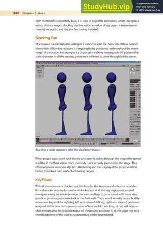 444 Chapter Sixteen
With the models successfully built, it is time to begin the animation, which takes place
in four distinct stages: blocking out the action, creation of key poses, inbetweens (or
tweens) are put in, and last, the ine tuning is added.
Blocking Out
Blocking out is essentially the setting of a static character (or characters, if there is more
than one) in all the key locations it is required to be positioned in throughout the entire
length of the action. For example, if a character is walking forward, you will position the
static character in all the key step positions it will need to cover throughout the scene.
Blocking a walk sequence with the character model.
When played back, it will look like the character is sliding through the shot at the speed
it will be in the inal action, since the body is not actually animated at this stage. This
efectively (and economically) tests the timing and the staging of the proposed shot
before the actual hard work of animating begins.
Key Poses
With all the movement blocked out, it is time for the key poses of action to be added.
If the character moving forward was blocked out at all the key step points, you will
now quite easily be able to position the arms and legs to correspond with those step
points to get an approximate look at the inal walk. There won’t actually be any bodily
movement beyond the right leg, left arm forward/left leg, right arm forward positions
assigned at this time, but a greater sense of how well it is working, or not, will be pos-
sible. It might also be desirable to put all the passing positions in at this stage too, so a
more luid sense of the walk’s characteristics will be appreciated.
 