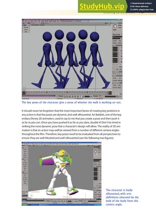 Creating 3D Movement 445
It should never be forgotten that the most important factor of creating key positions in
any action is that the poses are dynamic and well silhouetted. Art Babbitt, one of the leg-
endary Disney 2D animators, used to say to me that you create a pose and then push it
as far as you can. Once you have pushed it as far as you dare, double it! Don’t be timid in
striking the most dynamic pose that a character’s design will allow. The reality of 3D ani-
mation is that an action may well be viewed from a number of diferent camera angles
throughout the ilm. Therefore, key poses need to be evaluated from all perspectives to
ensure they are well-blocked and well-silhouetted (see the following two igures).
The key poses of the character give a sense of whether the walk is working on not.
The character is badly
silhouetted, with arm
definitions obscured by the
bulk of the body from this
camera angle.
 