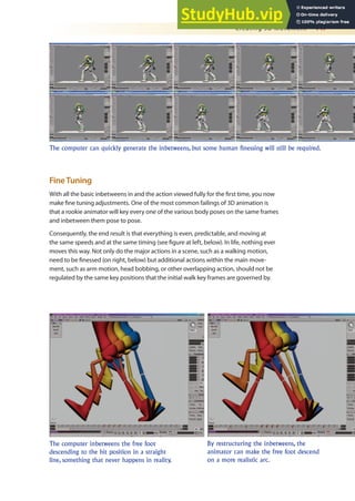 Creating 3D Movement 447
FineTuning
With all the basic inbetweens in and the action viewed fully for the irst time, you now
make ine tuning adjustments. One of the most common failings of 3D animation is
that a rookie animator will key every one of the various body poses on the same frames
and inbetween them pose to pose.
Consequently, the end result is that everything is even, predictable, and moving at
the same speeds and at the same timing (see igure at left, below). In life, nothing ever
moves this way. Not only do the major actions in a scene, such as a walking motion,
need to be inessed (on right, below) but additional actions within the main move-
ment, such as arm motion, head bobbing, or other overlapping action, should not be
regulated by the same key positions that the initial walk key frames are governed by.
The computer can quickly generate the inbetweens, but some human finessing will still be required.
The computer inbetweens the free foot
descending to the hit position in a straight
line, something that never happens in reality.
By restructuring the inbetweens, the
animator can make the free foot descend
on a more realistic arc.
 