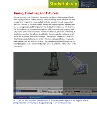 Creating 3D Movement 449
Timing,Timelines, and F-Curves
Outside of correct pose positioning, the creative use of timing in animation is funda-
mentally important. An understanding of timing really only comes with trial and error
or experience . Experience is essentially knowledge acquired through previous fail-
ures, and it teaches us that even though the keys are the most dynamic and well-posi-
tioned poses possible, bad timing can greatly destroy their impact and efectiveness.
The secret of timing is in knowing that nothing in life ever moves evenly or mechani-
cally, except for the most predictable of mechanical devices, of course. Additionally, it
should be recognized that a inely-timed hold in the action can be as efective as all-
action and all-moving animation! (Although a literal hold of a frame in 3D animation
should be avoided at all costs, as it renders the scene lifeless suddenly; a very subtle,
inely moving pose will work much better.) You control animation timing by correctly
placing key poses on the timeline and using f-curves to control the subtle nature of the
inbetweens.
In XSI, the key pose placement on the timeline is as flexible as other aspects of the program, thereby
giving even more opportunity to change the timing of any moving sequence.
 