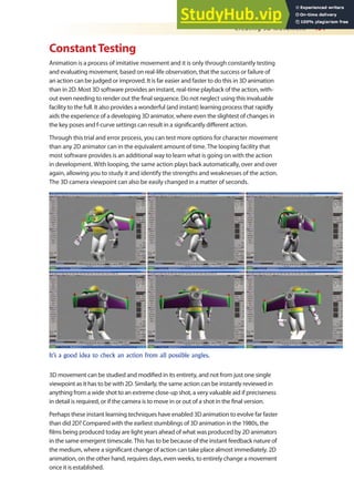 Creating 3D Movement 451
ConstantTesting
Animation is a process of imitative movement and it is only through constantly testing
and evaluating movement, based on real-life observation, that the success or failure of
an action can be judged or improved. It is far easier and faster to do this in 3D animation
than in 2D. Most 3D software provides an instant, real-time playback of the action, with-
out even needing to render out the inal sequence. Do not neglect using this invaluable
facility to the full. It also provides a wonderful (and instant) learning process that rapidly
aids the experience of a developing 3D animator, where even the slightest of changes in
the key poses and f-curve settings can result in a signiicantly diferent action.
Through this trial and error process, you can test more options for character movement
than any 2D animator can in the equivalent amount of time. The looping facility that
most software provides is an additional way to learn what is going on with the action
in development. With looping, the same action plays back automatically, over and over
again, allowing you to study it and identify the strengths and weaknesses of the action.
The 3D camera viewpoint can also be easily changed in a matter of seconds.
It’s a good idea to check an action from all possible angles.
3D movement can be studied and modiied in its entirety, and not from just one single
viewpoint as it has to be with 2D. Similarly, the same action can be instantly reviewed in
anything from a wide shot to an extreme close-up shot, a very valuable aid if preciseness
in detail is required, or if the camera is to move in or out of a shot in the inal version.
Perhaps these instant learning techniques have enabled 3D animation to evolve far faster
than did 2D? Compared with the earliest stumblings of 3D animation in the 1980s, the
ilms being produced today are light years ahead of what was produced by 2D animators
in the same emergent timescale. This has to be because of the instant feedback nature of
the medium, where a signiicant change of action can take place almost immediately. 2D
animation, on the other hand, requires days, even weeks, to entirely change a movement
once it is established.
 