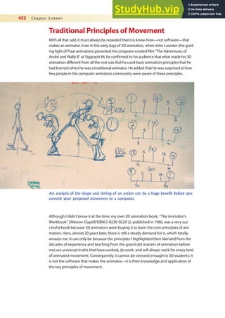 452 Chapter Sixteen
Traditional Principles of Movement
With all that said, it must always be repeated that it is know-how—not software—that
makes an animator. Even in the early days of 3D animation, when John Lasseter (the guid-
ing light of Pixar animation) presented his computer-created ilm “The Adventures of
André and Wally B” at Siggraph 84, he conirmed to his audience that what made his 3D
animation diferent from all the rest was that he used basic animation principles that he
had learned when he was a traditional animator. He added that he was surprised at how
few people in the computer animation community were aware of these principles.
An analysis of the shape and timing of an action can be a huge benefit before you
commit your proposed movement to a computer.
Although I didn’t know it at the time, my own 2D animation book, “The Animator’s
Workbook” (Watson-Guptill/ISBN 0-8230-0229-2), published in 1986, was a very suc-
cessful book because 3D animators were buying it to learn the core principles of ani-
mation. Here, almost 20 years later, there is still a steady demand for it, which totally
amazes me. It can only be because the principles I highlighted then (derived from the
decades of experience and teaching from the grand old masters of animation before
me) are universal truths that have worked, do work, and will always work for every kind
of animated movement. Consequently, it cannot be stressed enough to 3D students: it
is not the software that makes the animator—it is their knowledge and application of
the key principles of movement.
 