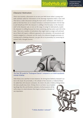 Creating 3D Movement 453
Character Motivation
There was recently a discussion on an awn.com Web forum where a young wan-
nabe animator asked for information on the drawings required to make a nose sniff.
This led to a wider discussion among the more senior animators, who tried to ex-
plain to him that there are no instant formulas in animated movement; first he had
to ask himself just WHY the character is sniffing in the first place. Is the character
sick? Is the character sad, or even on the verge of crying? Or alternatively, maybe
the character is sniffing because he’s been swimming and has some water left in his
nose. There are a number of motivations that might lead to a single sniff and each
one of them will require a different approach to the animation. All movements and
actions assigned to a character are the result of its inherent thought processes. In
creating such a thinking character, you give life to its personality by connecting its
actions with a thought process.
The final 3D model for “Endangered Species” compared to an initial storyboard
concept drawing.
“I think, therefore I animate!”
Walt Disney once said that in most instances, the driving force behind a character’s ac-
tion is the mood, the personality, or the attitude of that character, or indeed all three.
He added that with character animation, the mind is the pilot; it thinks of things before
the body actually does them. Perhaps there is no better way of explain-
ing things than this and therefore animators of all persuasions will do
well to keep it in mind whenever they begin to animate a character of
any importance.
 
