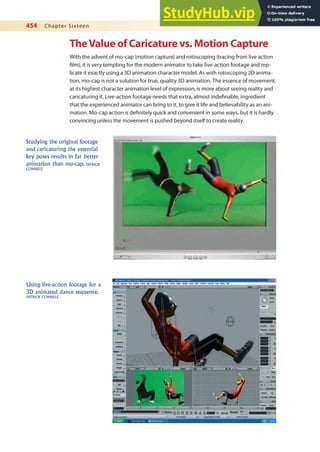 454 Chapter Sixteen
TheValue of Caricature vs. Motion Capture
With the advent of mo-cap (motion capture) and rotoscoping (tracing from live action
ilm), it is very tempting for the modern animator to take live-action footage and rep-
licate it exactly using a 3D animation character model. As with rotoscoping 2D anima-
tion, mo-cap is not a solution for true, quality 3D animation. The essence of movement,
at its highest character animation level of expression, is more about seeing reality and
caricaturing it. Live-action footage needs that extra, almost indeinable, ingredient
that the experienced animator can bring to it, to give it life and believability as an ani-
mation. Mo-cap action is deinitely quick and convenient in some ways, but it is hardly
convincing unless the movement is pushed beyond itself to create reality.
Using live-action footage for a
3D animated dance sequence.
PATRICK CONNELE
Studying the original footage
and caricaturing the essential
key poses results in far better
animation than mo-cap. PATRICK
CONNELE
 