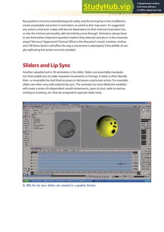 Creating 3D Movement 455
Key positions must be extended beyond reality and the timing has to be modiied to
create acceptably real action in animation, as weird as that may seem. As suggested,
any action a character makes will also be dependent on their internal motivation too,
or else the intrinsic personality will not entirely come through. Animators always have
to ask themselves important questions before they attempt caricature. Is the character
angry? Nervous? Aggressive? Clumsy? What is the character’s mood, emotion, motiva-
tion? All these factors will afect the way a movement is attempted, if the pitfalls of sim-
ply replicating live action are to be avoided.
Sliders and Lip Sync
Another valuable tool in 3D animation is the slider. Sliders are essentially manipula-
tors that enable you to make repeated movements or timings. A slider is often literally
that—a moveable line tool that increases or decreases a particular action. For example,
sliders are often very well suited to lip sync. The animator (or more likely the modeler)
will create a series of independent mouth movements, open to shut, wide to narrow,
smiling or scowling, etc, that are assigned to separate slider tools.
In XSI, the lip sync sliders are created in a graphic format.
 