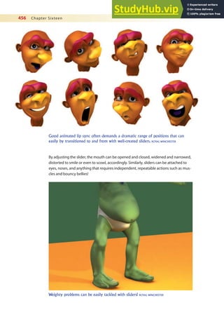 456 Chapter Sixteen
By adjusting the slider, the mouth can be opened and closed, widened and narrowed,
distorted to smile or even to scowl, accordingly. Similarly, sliders can be attached to
eyes, noses, and anything that requires independent, repeatable actions such as mus-
cles and bouncy bellies!
Good animated lip sync often demands a dramatic range of positions that can
easily by transitioned to and from with well-created sliders. ROYAL WINCHESTER
Weighty problems can be easily tackled with sliders! ROYAL WINCHESTER
 
