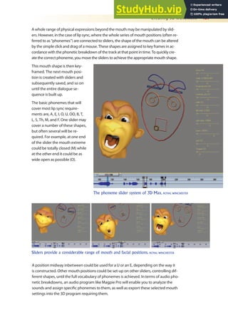 Creating 3D Movement 457
A whole range of physical expressions beyond the mouth may be manipulated by slid-
ers. However, in the case of lip sync, where the whole series of mouth positions (often re-
ferred to as “phonemes”) are connected to sliders, the shape of the mouth can be altered
by the simple click and drag of a mouse. These shapes are assigned to key frames in ac-
cordance with the phonetic breakdown of the track at that point in time. To quickly cre-
ate the correct phoneme, you move the sliders to achieve the appropriate mouth shape.
This mouth shape is then key-
framed. The next mouth posi-
tion is created with sliders and
subsequently saved, and so on
until the entire dialogue se-
quence is built up.
The basic phonemes that will
cover most lip sync require-
ments are, A, E, I, O, U, OO, B, T,
L, S, Th, M, and F. One slider may
cover a number of these shapes,
but often several will be re-
quired. For example, at one end
of the slider the mouth extreme
could be totally closed (M) while
at the other end it could be as
wide open as possible (O).
The phoneme slider system of 3D Max. ROYAL WINCHESTER
Sliders provide a considerable range of mouth and facial positions. ROYAL WINCHESTER
A position midway inbetween could be used for a U or an E, depending on the way it
is constructed. Other mouth positions could be set-up on other sliders, controlling dif-
ferent shapes, until the full vocabulary of phonemes is achieved. In terms of audio pho-
netic breakdowns, an audio program like Magpie Pro will enable you to analyze the
sounds and assign speciic phonemes to them, as well as export these selected mouth
settings into the 3D program requiring them.
 