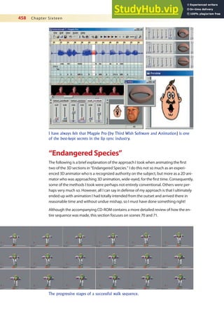 458 Chapter Sixteen
“Endangered Species”
The following is a brief explanation of the approach I took when animating the irst
two of the 3D sections in “Endangered Species.” I do this not so much as an experi-
enced 3D animator who is a recognized authority on the subject, but more as a 2D ani-
mator who was approaching 3D animation, wide-eyed, for the irst time. Consequently,
some of the methods I took were perhaps not entirely conventional. Others were per-
haps very much so. However, all I can say in defense of my approach is that I ultimately
ended up with animation I had totally intended from the outset and arrived there in
reasonable time and without undue mishap, so I must have done something right!
Although the accompanying CD-ROM contains a more detailed review of how the en-
tire sequence was made, this section focuses on scenes 70 and 71.
I have always felt that Magpie Pro (by Third Wish Software and Animation) is one
of the best-kept secrets in the lip sync industry.
The progressive stages of a successful walk sequence.
 