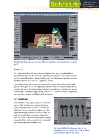 Creating 3D Movement 459
Scene 70
The challenge of all the 3D scenes was the fact that there were no modeled back-
grounds to create. Since the character was to be composited into a 2D vector environ-
ment, created in ToonBoom Studio, I had to create the 3D character with a transparent
alpha background and save it in a Targa (TGA) format.
I was able to use the back-projected rotoscope function in XSI to deine the 2D back-
ground, which gave me an almost perfect location on the 2D background layout inte-
grated in the scene. This achieved, I approached the challenge of the character anima-
tion through a number of stages, saving each one as a successive version. This process
is pretty much standard for all kinds of 3D animation.
v-01:BlockingIn
This is the irst necessary set-up stage in all 3D ani-
mation. With the character model scaled down
and positioned where it needed to be within the
2D layout, I simply moved it to the key poses that
represented respective stride positions within the
walk that would take it towards the edge of the
desk. To do this, I transformed the legs to a left leg
forward/right leg back and a right leg forward/left
leg back throughout all the key poses.
Digital technology can combine two different disciplines of animation in wonderful
ways!
At the initial blocking-in stage there is no
movement, just the same static character being
positioned throughout the action.
 
