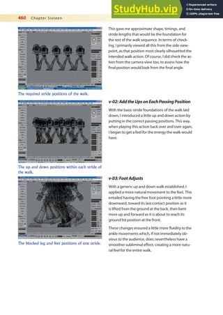 460 Chapter Sixteen
This gave me approximate shape, timings, and
stride lengths that would be the foundation for
the rest of the walk sequence. In terms of check-
ing, I primarily viewed all this from the side view-
point, as that position most clearly silhouetted the
intended walk action. Of course, I did check the ac-
tion from the camera view too, to assess how the
inal position would look from the inal angle.
The required stride positions of the walk.
v-02:AddtheUpsonEachPassingPosition
With the basic stride foundations of the walk laid
down, I introduced a little up and down action by
putting in the correct passing positions. This way,
when playing this action back over and over again,
I began to get a feel for the energy the walk would
have.
The up and down positions within each stride of
the walk.
v-03:FootAdjusts
With a generic up and down walk established, I
applied a more natural movement to the feet. This
entailed having the free foot pointing a little more
downward, toward its last contact position as it
is lifted from the ground at the back, then bent
more up and forward as it is about to reach its
ground hit position at the front.
These changes ensured a little more luidity to the
ankle movements which, if not immediately ob-
vious to the audience, does nevertheless have a
smoother subliminal efect, creating a more natu-
ral feel for the entire walk.
The blocked leg and feet positions of one stride.
 
