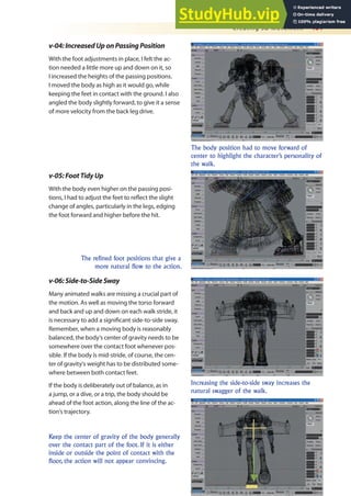 Creating 3D Movement 461
v-04:IncreasedUponPassingPosition
With the foot adjustments in place, I felt the ac-
tion needed a little more up and down on it, so
I increased the heights of the passing positions.
I moved the body as high as it would go, while
keeping the feet in contact with the ground. I also
angled the body slightly forward, to give it a sense
of more velocity from the back leg drive.
The body position had to move forward of
center to highlight the character’s personality of
the walk.
The refined foot positions that give a
more natural flow to the action.
v-05:FootTidyUp
With the body even higher on the passing posi-
tions, I had to adjust the feet to relect the slight
change of angles, particularly in the legs, edging
the foot forward and higher before the hit.
Increasing the side-to-side sway increases the
natural swagger of the walk.
v-06:Side-to-SideSway
Many animated walks are missing a crucial part of
the motion. As well as moving the torso forward
and back and up and down on each walk stride, it
is necessary to add a signiicant side-to-side sway.
Remember, when a moving body is reasonably
balanced, the body’s center of gravity needs to be
somewhere over the contact foot whenever pos-
sible. If the body is mid-stride, of course, the cen-
ter of gravity’s weight has to be distributed some-
where between both contact feet.
If the body is deliberately out of balance, as in
a jump, or a dive, or a trip, the body should be
ahead of the foot action, along the line of the ac-
tion’s trajectory.
Keep the center of gravity of the body generally
over the contact part of the foot. If it is either
inside or outside the point of contact with the
floor, the action will not appear convincing.
 