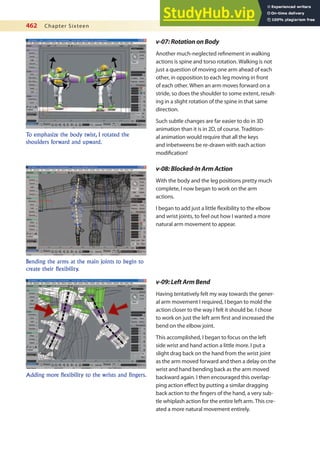 462 Chapter Sixteen
v-07:RotationonBody
Another much-neglected reinement in walking
actions is spine and torso rotation. Walking is not
just a question of moving one arm ahead of each
other, in opposition to each leg moving in front
of each other. When an arm moves forward on a
stride, so does the shoulder to some extent, result-
ing in a slight rotation of the spine in that same
direction.
Such subtle changes are far easier to do in 3D
animation than it is in 2D, of course. Tradition-
al animation would require that all the keys
and inbetweens be re-drawn with each action
modiication!
v-08:Blocked-InArmAction
With the body and the leg positions pretty much
complete, I now began to work on the arm
actions.
I began to add just a little lexibility to the elbow
and wrist joints, to feel out how I wanted a more
natural arm movement to appear.
To emphasize the body twist, I rotated the
shoulders forward and upward.
Bending the arms at the main joints to begin to
create their flexibility.
v-09:LeftArmBend
Having tentatively felt my way towards the gener-
al arm movement I required, I began to mold the
action closer to the way I felt it should be. I chose
to work on just the left arm irst and increased the
bend on the elbow joint.
This accomplished, I began to focus on the left
side wrist and hand action a little more. I put a
slight drag back on the hand from the wrist joint
as the arm moved forward and then a delay on the
wrist and hand bending back as the arm moved
backward again. I then encouraged this overlap-
ping action efect by putting a similar dragging
back action to the ingers of the hand, a very sub-
tle whiplash action for the entire left arm. This cre-
ated a more natural movement entirely.
Adding more flexibility to the wrists and fingers.
 