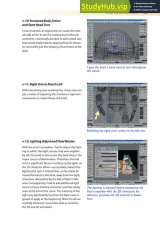 Creating 3D Movement 463
v-10:IncreasedBodyAction
andStartHeadTurn
I now reviewed, as objectively as I could, the over-
all walk action to see if it needed any further ad-
justments. I eventually decided to add a head turn
that would imply that the approaching 3D charac-
ter was looking at the sleeping 2D animator at the
desk.
I gave the head a more natural turn throughout
the action.
Matching the right arm’s action to the left arm.
The lighting is adjusted before attempting the
final composite with the 2D animation; for
reference purposes the 2D material is shown
here.
v-11:RightArmtoMatchLeft
With everything now working ine, it was now sim-
ply a matter of adjusting the character’s right arm
movements to match those of the left.
v-12:LightingAdjustandFinalRender
With the action complete, I had to adjust the light-
ing to relect the light sources that were implied
by the 2D world. In this scene, the desk lamp is the
major source of illumination. Therefore, this had
to be a signiicant factor in setting up the lights on
the 3D character. When I successfully created this
lighting hot spot, I noticed that, as the character
moved forward on the desk, away from the light,
it became silhouetted by the lack of light in this
area. Consequently, I had to add additional light
here to ensure that the character could be clearly
seen at the end of the scene. The intensity of this
light was signiicantly less than the light I was re-
quired to apply at the beginning. With this all suc-
cessfully achieved, I was at last able to combine
the 2D and 3D animation.
 