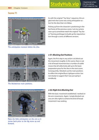 464 Chapter Sixteen
Scene 71
The anticipation moment before the dive.
The blocked-out main positions.
Note the little anticipation on the arm as it
moves back prior to the big move up and
forward.
As with the original “Toy Story” sequence, this an-
gled mid-shot scene was a long anticipation ac-
tion for the dive that is to follow.
Picking up from the character’s positioning in the
last frame of the previous scene, I set my camera
view up to somewhat match the original “Toy Sto-
ry” framing and began to build up the required ac-
tion through a series of diferent versions.
v-01:BlockingOutPositions
Again, the irst step in any action is to block out
the movement roughly. In this scene, there is not
a lot of broad movement but a number of subtle
moves that all collectively add up to the basic
preparation pose for the dive in the next scene.
Consequently, I blocked-out the main positions
to relect the original Buzz Lightyear action, but
not closely to suggest that I was just aping it
mindlessly.
v-02:RightArmBlockingOut
With the basic movement established, I worked on
the arm movements. Again, I simply blocked-out
one arm (the right) to achieve the kind of broad
movement I was seeking.
 