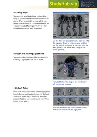 Creating 3D Movement 465
v-03:BodyAdjust
With the right arm blocked-out, I adjusted the
body to accommodate the movements it was im-
plying. Often, it can be OK to move a limb com-
pletely independently of a body. However, on this
occasion, I needed lowing symmetry of action
throughout the entire body movement.
On the third key position (second from the left),
the hips stay down, as on the second position,
but the body is beginning to open up from the
waist, prior to the whole body rising on the
fourth (far left).
Here, I added a little drag on the hand as the
left arm moved upwards.
Note the additional backward rotation of the
body as the arms reach the high point.
v-04:LeftArmBlockingAdjustments
With the body and right arm blocked out and in
harmony, I adjusted the left arm to match.
v-05:BodyAdjust
Once both arms were working with the body, I saw
I needed some additional adjustment of the body.
Animation, especially 3D animation, is always a
process of adding and tweaking until everything
moves as you want it.
 