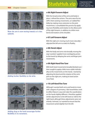 466 Chapter Sixteen
v-06:RightForearmAdjust
With the broad action of the arms and body in
place, I reined the actions. The arms were far too
stif in their existing movements, so I added lex-
ibility by making more extension on the joint
movements. I consolidated this process by apply-
ing more lexibility and rotation to the elbow joint
of the right forearm, in addition to a little more
bend and rotation at the shoulder.
v-07:LeftForearmAdjust
With the right arm moving much more naturally, I
adjusted the left arm to match its luidity.
v-08:HandsAdjust
With the body and arms now broadly moving the
way I wanted, I applied more overlapping action
to the hands by delaying the wrist and inger joint
movements.
v-09:RightHandFineTune
With both hand movements broadly blocked out, I
then sought to apply a little more subtle individu-
ality to the movements on the hands. I started by
adjusting the bend and the rotation of the wrist
joint on the right arm, making its hand action
more luid.
v-10:LeftHandFineTune
Although I wanted both arms and hands to move
with a degree of symmetry, I did nevertheless wish
to relect Nature’s way and make the coordination
on the hands slightly diferent. I therefore applied
similar adjustments to the left hand as I did to the
right hand, although these adjustments were not
entirely ‘twinned,’ as I wanted to ensure that the
movement varied slightly from the left.
Note the arm is now moving inwards as it rises
upwards.
Adding further flexibility to the wrist.
Adding drag to the hand encourages further
flexibility in its movement.
 