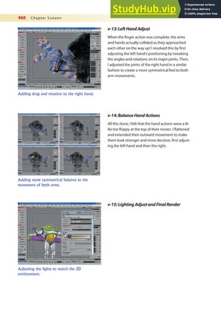 468 Chapter Sixteen
v-14:BalanceHandActions
All this done, I felt that the hand actions were a lit-
tle too loppy at the top of their moves. I lattened
and extended their outward movement to make
them look stronger and more decisive, irst adjust-
ing the left hand and then the right.
Adding more symmetrical balance to the
movement of both arms.
v-15:LightingAdjustandFinalRender
v-13:LeftHandAdjust
When the inger action was complete, the arms
and hands actually collided as they approached
each other on the way up! I resolved this by irst
adjusting the left hand’s positioning by tweaking
the angles and rotations on its major joints. Then,
I adjusted the joints of the right hand in a similar
fashion to create a more symmetrical feel to both
arm movements.
Adding drag and rotation to the right hand.
Adjusting the lights to match the 2D
environment.
 