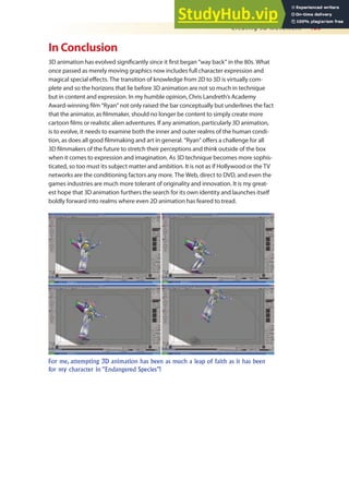Creating 3D Movement 469
In Conclusion
3D animation has evolved signiicantly since it irst began “way back” in the 80s. What
once passed as merely moving graphics now includes full character expression and
magical special efects. The transition of knowledge from 2D to 3D is virtually com-
plete and so the horizons that lie before 3D animation are not so much in technique
but in content and expression. In my humble opinion, Chris Landreth’s Academy
Award-winning ilm “Ryan” not only raised the bar conceptually but underlines the fact
that the animator, as ilmmaker, should no longer be content to simply create more
cartoon ilms or realistic alien adventures. If any animation, particularly 3D animation,
is to evolve, it needs to examine both the inner and outer realms of the human condi-
tion, as does all good ilmmaking and art in general. “Ryan” ofers a challenge for all
3D ilmmakers of the future to stretch their perceptions and think outside of the box
when it comes to expression and imagination. As 3D technique becomes more sophis-
ticated, so too must its subject matter and ambition. It is not as if Hollywood or the TV
networks are the conditioning factors any more. The Web, direct to DVD, and even the
games industries are much more tolerant of originality and innovation. It is my great-
est hope that 3D animation furthers the search for its own identity and launches itself
boldly forward into realms where even 2D animation has feared to tread.
For me, attempting 3D animation has been as much a leap of faith as it has been
for my character in “Endangered Species”!
 