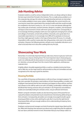 472 Appendix A
Job-Hunting Advice
Graduate students, as well as serious independent artists, are always asking me about
the best way to land their irst job in the industry. This is a really serious problem as, in
this corporate day and age, the notion of an apprenticeship (and even an internship)
is not readily available to most career seekers. Additionally, the current trend for out-
sourcing has meant that a great deal of the standard studio work that would normally
be completed in the home country (i.e., U.K. or U.S.) is now sent abroad, although the
top creative jobs of animator, assistant animator, designers, modelers, and storyboard
and layout artists do tend to remain with home-grown productions. Consequently, in
an increasingly shrinking workplace (with ever more applicants emerging from schools
and colleges of animation, armed with portfolios, showreels, and a great deal of un-
reasonable expectations), it is increasingly more diicult for graduates to know just
how they might approach studios in the hope of being hired. Of course, it is virtually
impossible to ofer a perfect master plan that will guarantee a kick-start in the world of
animation. However, the following pointers will give some invaluable indications as to
what to do (and what not to do) when seeking that very irst job.
ShowcasingYourWork
Remember, it is extremely important that you take every chance to get your work seen
to increase your chances of being hired. The most important step in showcasing your
work is to ruthlessly edit the demo pieces to ensure that you grab prospective employ-
ers’ attention, set yourself apart from the crowd of other applicants, and keep your
materials short.
A tightly edited, shrewdly targeted portfolio, as well as a similarly constructed show-
reel or Web site, are the major tools for self-promotion as they are immediate and well
recognized as the only way to grab the attention.
Drawing Portfolio
Yes, a portfolio of drawings and illustrations is still one of your strongest weapons. To-
day, even wannabe 3D animators need evidence of their drawing ability, as studios and
employers have learned that the best animators just happen to draw well too, and hav-
ing a drawer on the staf (as well as one with a 2D ability, incidentally) is ininitely more
beneicial than having someone who just animates in 3D. Progressive and ambitious
studios are essentially looking for animator-artists, not just software technicians.
Modern computer animation studios are also becoming aware of the powerful con-
ceptual foundation and potential visual comprehension that drawing ability brings to
their animators. Consequently, job seekers are strongly encouraged to build a good
drawing portfolio to show when pitching for a job. But it must be the right kind of
drawing portfolio, with just enough evidence of an understanding of anatomy, form,
and dynamic pose.
Employers and personnel managers are tired of seeing the regular large, black portfo-
lios, illed with drawings that represent just about every single thing that the applicant
has ever done until that moment in time. Remember that you must always make it as
 