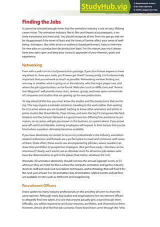 Oh, I Almost Forgot . . . 475
Finding the Jobs
It cannot be stressed enough times that the animation industry is not an easy, lifelong
career move. The animation industry, like its ilm and theatrical counterparts, is en-
tirely transitional and mercurial. You should recognize all this from the get-go and not
be disappointed if the times of feast and the times of famine afect your sense of well-
being. Animators, like other actors or audience-based performers, have to interview
for new jobs on a production-by-production basis. For this reason, you must always
have your eyes open and keep your contacts appraised of your interests, goals and
experience.
Networking
Even with a well-constructed presentation package, if you don’t know anyone or have
anywhere to show your work, you’ll never get hired! Consequently, it is fundamentally
important that you network as much as possible. Networking involves inding out,
one way or another, what is going on in the industry, who the major players are, and
where the job opportunities can be found. Web sites (such as AWN.com) and “Anima-
tion Magazine” will provide many clues, reviews, gossip, and even open commercials
of companies and studios that are gearing up for new productions.
To stay ahead of the line, you must know the studios and the productions that are hir-
ing. This may require a nomadic existence, traveling to the work (rather than waiting
for it to arrive where you are located). Getting to know other animators and artists in
prime studios like DreamWorks, Pixar, Disney, and even the big TV companies like Nick-
elodeon and the Cartoon Network is a good move too. Ofering free assistance to ani-
mators, on occasion, will get you known in the business, to a point where, if you prove
yourself useful and likeable, existing employees will request to their bosses that you be
hired when a position ultimately becomes available.
If you have absolutely no contact or access to professionals in the industry, animation-
related conferences and festivals are a perfect place to meet and schmooze with some
of them. Quite often, these events are accompanied by job fairs, where newbies can
show their portfolios to prospective employers. (But get there early—the lines can be
enormous!) Clearly, such events are an absolute must for all serious job seekers who
have the determination to get to the places that matter, whatever the cost.
Wannabe 3D animators absolutely should not miss the annual Siggraph event, or E3,
wherever they are held, for this is where the computer animation and games industry
struts its stuf and seeks out new talent, techniques, and technology that will feed it for
the next year at least. For 2D animators, lists of animation-related events and job fairs
are available on sites such as AWN.com and craigslist.org.
Recruitment Oicers
I have spoken to many industry professionals on this and they all seem to share the
same opinion. Although many big studios and organizations hire recruitment oicers
to allegedly ind new talent, it is rare that anyone actually gets a start through them.
Oicially, you will be required to send your resumes, portfolios, and showreels to them.
However, almost all of the irst-job scenarios I have heard have come through the “who
 