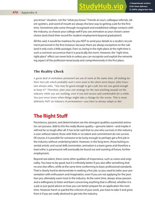 476 Appendix A
you know” situation, not the “what you know.” Friends at court, colleague referrals, tal-
ent spotters, and word of mouth are always the best way to getting a job for the irst
time. Sometimes jobs come through recognized and established college contacts with
the industry, so choose your college well if you see animation as your chosen career
choice (and check their record for student employment beyond graduation!).
All this said, it would be madness for you NOT to send your details to a studio’s recruit-
ment personnel in the irst instance, because there are always exceptions to the rule
(and it only costs a little postage). Even so, being in the right place at the right time is
such a common occurrence that it is practically the norm. However, the “right time,
right place” efect can never kick-in unless you can recognize and exploit the network-
ing aspect of the profession tenaciously and comprehensively in the irst place.
The Reality Check
A great deal of animation personnel are out of work at the same time, all looking for
their next job which probably won’t even exist in the short-term future. John Foun-
tain always asks, “You may be good enough to get a job, but are you good enough
to keep it?” Therefore, plan your exit strategy for the next pitching assault on the
industry while you are working, even if you feel secure and comfortable for a while.
You just never know when things might take a change for the worse. This is most
definitely NOT an industry of permanence—you have to always adapt or die!
The Right Stuf
Persistence, passion, and determination are the strongest qualities a potential anima-
tor can possess. Add to this the really illusive quality—genuine talent—and maybe it
will not be so tough after all. It has to be said that no one who survives in this industry
is ever without talent; those with little or no talent and commitment do not survive.
Of course, it is possible for someone to be lucky enough to perhaps get a irst job in
the industry without underlying talent. However, in the long term, those lacking es-
sential artistic and social skills (remember, animation is a team game and therefore a
team ethic is paramount) will eventually be found out and wanting of future, further
employment.
Beyond raw talent, there come other qualities of importance, such as vision and origi-
nality. You have to be good, but it is ininitely better if you also ofer something that
no one else ofers, while at the same time conforming to basic professional standards.
That is clearly hard to demonstrate in seeking a irst job, so you need to tailor your pre-
sentation with enthusiasm and imagination, even if you are not applying for the posi-
tion you ultimately want most in the industry. At the same time, always show passion
and a willingness to listen and learn concerning anything that is ofered, whether it is
a job or just good advice on how you can better prepare for an application the next
time. However harsh or painful the criticism of your work, you have to take it and grow
from it if you are really destined to get into the industry.
 