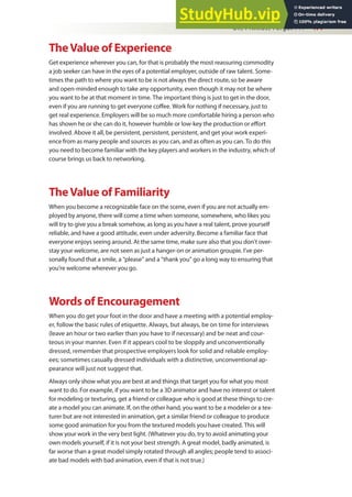 Oh, I Almost Forgot . . . 477
TheValue of Experience
Get experience wherever you can, for that is probably the most reassuring commodity
a job seeker can have in the eyes of a potential employer, outside of raw talent. Some-
times the path to where you want to be is not always the direct route, so be aware
and open-minded enough to take any opportunity, even though it may not be where
you want to be at that moment in time. The important thing is just to get in the door,
even if you are running to get everyone cofee. Work for nothing if necessary, just to
get real experience. Employers will be so much more comfortable hiring a person who
has shown he or she can do it, however humble or low-key the production or efort
involved. Above it all, be persistent, persistent, persistent, and get your work experi-
ence from as many people and sources as you can, and as often as you can. To do this
you need to become familiar with the key players and workers in the industry, which of
course brings us back to networking.
TheValue of Familiarity
When you become a recognizable face on the scene, even if you are not actually em-
ployed by anyone, there will come a time when someone, somewhere, who likes you
will try to give you a break somehow, as long as you have a real talent, prove yourself
reliable, and have a good attitude, even under adversity. Become a familiar face that
everyone enjoys seeing around. At the same time, make sure also that you don’t over-
stay your welcome, are not seen as just a hanger-on or animation groupie. I’ve per-
sonally found that a smile, a “please” and a “thank you” go a long way to ensuring that
you’re welcome wherever you go.
Words of Encouragement
When you do get your foot in the door and have a meeting with a potential employ-
er, follow the basic rules of etiquette. Always, but always, be on time for interviews
(leave an hour or two earlier than you have to if necessary) and be neat and cour-
teous in your manner. Even if it appears cool to be sloppily and unconventionally
dressed, remember that prospective employers look for solid and reliable employ-
ees; sometimes casually dressed individuals with a distinctive, unconventional ap-
pearance will just not suggest that.
Always only show what you are best at and things that target you for what you most
want to do. For example, if you want to be a 3D animator and have no interest or talent
for modeling or texturing, get a friend or colleague who is good at these things to cre-
ate a model you can animate. If, on the other hand, you want to be a modeler or a tex-
turer but are not interested in animation, get a similar friend or colleague to produce
some good animation for you from the textured models you have created. This will
show your work in the very best light. (Whatever you do, try to avoid animating your
own models yourself, if it is not your best strength. A great model, badly animated, is
far worse than a great model simply rotated through all angles; people tend to associ-
ate bad models with bad animation, even if that is not true.)
 
