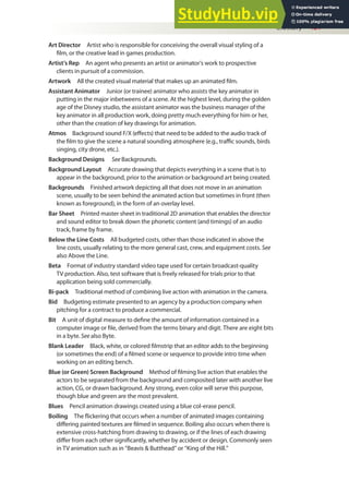 Glossary 481
Art Director Artist who is responsible for conceiving the overall visual styling of a
ilm, or the creative lead in games production.
Artist’s Rep An agent who presents an artist or animator’s work to prospective
clients in pursuit of a commission.
Artwork All the created visual material that makes up an animated ilm.
Assistant Animator Junior (or trainee) animator who assists the key animator in
putting in the major inbetweens of a scene. At the highest level, during the golden
age of the Disney studio, the assistant animator was the business manager of the
key animator in all production work, doing pretty much everything for him or her,
other than the creation of key drawings for animation.
Atmos Background sound F/X (efects) that need to be added to the audio track of
the ilm to give the scene a natural sounding atmosphere (e.g., traic sounds, birds
singing, city drone, etc.).
Background Designs See Backgrounds.
Background Layout Accurate drawing that depicts everything in a scene that is to
appear in the background, prior to the animation or background art being created.
Backgrounds Finished artwork depicting all that does not move in an animation
scene, usually to be seen behind the animated action but sometimes in front (then
known as foreground), in the form of an overlay level.
Bar Sheet Printed master sheet in traditional 2D animation that enables the director
and sound editor to break down the phonetic content (and timings) of an audio
track, frame by frame.
Below the Line Costs All budgeted costs, other than those indicated in above the
line costs, usually relating to the more general cast, crew, and equipment costs. See
also Above the Line.
Beta Format of industry standard video tape used for certain broadcast-quality
TV production. Also, test software that is freely released for trials prior to that
application being sold commercially.
Bi-pack Traditional method of combining live action with animation in the camera.
Bid Budgeting estimate presented to an agency by a production company when
pitching for a contract to produce a commercial.
Bit A unit of digital measure to deine the amount of information contained in a
computer image or ile, derived from the terms binary and digit. There are eight bits
in a byte. See also Byte.
Blank Leader Black, white, or colored ilmstrip that an editor adds to the beginning
(or sometimes the end) of a ilmed scene or sequence to provide intro time when
working on an editing bench.
Blue (or Green) Screen Background Method of ilming live action that enables the
actors to be separated from the background and composited later with another live
action, CG, or drawn background. Any strong, even color will serve this purpose,
though blue and green are the most prevalent.
Blues Pencil animation drawings created using a blue col-erase pencil.
Boiling The lickering that occurs when a number of animated images containing
difering painted textures are ilmed in sequence. Boiling also occurs when there is
extensive cross-hatching from drawing to drawing, or if the lines of each drawing
difer from each other signiicantly, whether by accident or design. Commonly seen
in TV animation such as in “Beavis & Butthead” or “King of the Hill.”
 