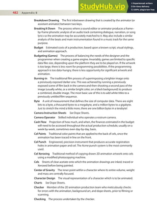 482 Appendix B
Breakdown Drawing The irst inbetween drawing that is created by the animator (or
assistant animator) between two keys.
Breaking It Down The process where a sound editor or animator produces a frame–
by-frame phonetic analysis of an audio track containing dialogue, narration, or song
lyrics so the animation may be accurately matched to it. May also include a similar
analysis of the beats and main instrumentation found in a music track for the same
purpose.
Budget Estimated costs of a production, based upon a known script, visual stylings,
and animation approach.
Budgeting (Games) The process of balancing the needs of the designer and the
programmer when creating a game engine. Invariably, games are limited to speciic
data iles size, depending upon the platform they are to be played on. If the artwork
is too large, there is less room for programming possibilities. If the programming
approach is too data-hungry, there is less opportunity for signiicant artwork and
animation.
Burning-in The traditional ilm process of superimposing a brighter image onto
a previously exposed darker one. This was achieved by running a previously
exposed scene of ilm back in the camera and then shooting a second pass of the
image (usually white, or a similar bright color, on a black background) to produce
a combined, double image. The most basic use of this is to add white titles to a
previously untitled ilm sequence.
Byte A unit of measurement that deines the size of computer data. There are eight
bits to a byte, a thousand bytes to a megabyte, and a million bytes to a gigabyte.
Just to stretch the mind a little more, there are one billion bytes in a terabyte!
Camera Instruction Sheets See Dope Sheets.
Camera Operator Skilled individual who operates a rostrum camera.
Cash Flow Projection of how much, and when, the inances estimated in the budget
will need to be accessed throughout the actual production schedule, usually on a
week-by-week, sometimes even day-by-day, basis.
Cel Paints Traditional color paints that are applied to the back of cels, once the
animation has been traced in line on the front.
Cel Punch Engineered, precision instrument that produces accurate registration
holes in animation paper and cel. The Acme punch system is the most commonly
used.
Cel Xeroxing Traditional method of copying drawn 2D animation artwork onto cels
using a modiied photocopying machine.
Cels Sheets of clear acetate onto which the animation drawings are inked, traced or
Xeroxed before being painted.
Center of Gravity The inner point within a character where its entire volume, weight
and mass are centrally focused.
Character Design The visual representation of a character which is to be animated.
Charts See Dope Sheets.
Checker Member of the 2D animation production team who meticulously checks
for errors with the animation, background art, and dope sheets, prior to ilming or
scanning.
Checking The process undertaken by the checker.
 