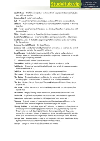 Glossary 485
Double-head The ilm when picture and soundtrack are projected separately but in
sync with one another.
Drawing Board Artist’s work surface.
Dub Process of mixing the music, dialogue, and sound F/X onto one soundtrack.
Edit Suite Audio facility where all the visual elements of a ilm are edited, or dubbed,
together.
Edit The process of joining all the scenes of a ilm together, often in conjunction with
the soundtrack.
Editor Creative member of the production team who supervises the edit.
Electric Pencil Sharpener Important and time-saving equipment for a 2D animator.
Establishing Shot A shot at the beginning of a ilm which sets up the story setting
for the audience.
Exposure Sheets (X-Sheets) See Dope Sheets.
Exposure Test A test undertaken by the rostrum cameraman to ascertain the correct
exposure of a scene (or the special F/X within it).
Extra Charges Costs that are incurred, outside of the original budget, that are
brought about as a result of an agency, or client, requesting changes that lie outside
of the original script requirements.
F/X Abbreviation for “efects” (visual or sound).
Feature Film Full-length movie most usually shown in a cinema or on TV.
Field Center The central point within a ield guide from which all measurements are
made. Abbreviated as F.C.
Field Size Area within the animation artwork that the camera will see.
Film Lawyer A legal practitioner who specializes in ilm work. (Very important!)
Film Optical The traditional process of joining live action with animation, or of
adding graphics, titles, dissolves, or visual F/X, to an existing piece of ilm.
Film Size Deines the speciic width of ilm stock being used (35mm, 16mm, 8mm,
Super 8, etc).
Film Stock Deines the nature of ilm stock being used (color, black and white, ilm
speed, etc.).
Final Shoot Stage of ilming where the inished, color animation artwork is shot.
Final Track Stage of recording when the soundtrack is completed and approved.
Fixed Costs Overheads contained in the budget (rent, rates, leases, etc.).
Flipbook A simple process of movement created by drawing small igures in the
corner of a book and watching them move as the pages are lipped.
Flipping (Rolling) A technique where a 2D animator can review up to ive animation
drawings positioned on the pegs of his desktop at once, by interleaving his or her
ingers between each drawing and lipping them sequentially as if they were a
simple lipbook. Also, a process of reviewing a whole scene of drawings by holding
them up in one hand and licking through them at a constant pace with the other.
Footage Rate Amount of ilm footage to be completed each week (or even each day)
by the animator or assistant animator to meet the schedule.
Footage Length of a ilm, or sequence, in feet and frames.
 