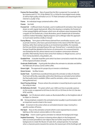 486 Appendix B
Frames Per Second (fps) Rate of speed that the ilm is projected. For example, 24
fps (cinema and U.S. TV), 25 fps (British TV), or 30 fps for most digital movie media,
as well as high quality animation on U.S. TV. Flash animation and streaming for the
internet is usually 12 fps.
Frame An individual image contained within a ilm.
Freeze See Hold.
Frosted Cel A difused sheet of acetate, used in traditional 2D animation, that may be
drawn on with regular lead pencils. When this drawing is complete, the frosted cel
is then sprayed lightly with lacquer, which turns all undrawn areas transparent, like
a regular cel. On frosted cels, a more illustrative, pencil-shaded style of animation
could be created. Nowadays, digital programs such as Mirage make this approach
so much easier (and less smelly or messy!)
Funny Money Term given to ilm inance derived from unorthodox sources, such
as private investors, who have a personal interest in the nature of the ilm they are
backing, rather than seeing it purely as an investment possibility. (For example,
the irst-ever British animated feature ilm was “Animal Farm,” a wonderful story by
George Orwell that alluded to the horrors of communism. It is rumored that this
was backed by the CIA, whose interest was to condemn communism wherever
possible.) Alternatively, inance that comes from dubious or illegal sources, such as
from money launderers, drug dealers, etc.
Graded Print A double-head ilm print which has been corrected to match the colors
of the original animation artwork.
Graticule (Field Guide) A grid guide that allows the animator to calculate and deine
the ield sizes of various scenes within a ilm.
Green Light The approval of a project by an investor or distributor.
Green Screen See Blue Screen.
Guide Track A preliminary soundtrack that gives the animator an idea of what the
inal track will be like, especially useful when blocking out animated action before
the inal audio track is available. (Often used for animatics, when a sequence is
being planned out.)
Hand Tracing (Inking) Process where the animation is traced (by brush or pen) onto
the cel by an inker.
Hi-Deinition (Hi-Def) TV system which uses 1,000 scan lines to provide a picture
on the screen, as opposed to 625 lines (in the U.K.) or 525 lines (in the U.S.) See also
NTSC and PAL.
Highlight An F/X element which creates an illuminated efect on the brightest side of
an object or character.
Hit Strong emphasis created in the animated action (usually in synchronization with
an important sound or beat in the music).
Hold A moment in the action where an animated character stops moving for a
speciic number of frames.
Hot Spot Area on the animation artwork which is over-exposed due to uneven
lighting on the rostrum camera table or in the scanner.
Image Map A term used in games animation to indicate the background image.
Implied Geometry The process in drawing where objects in the foreground
take successive precedence over objects that are further away from them in the
background, to create the illusion of scale, form, and perspective. For example,
when a character points towards the camera, the nearest part of the foreinger will
 