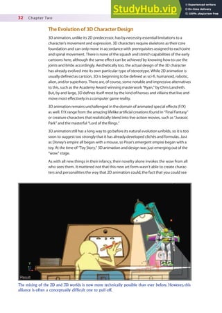32 Chapter Two
The Evolution of 3D Character Design
3D animation, unlike its 2D predecessor, has by necessity essential limitations to a
character’s movement and expression. 3D characters require skeletons as their core
foundation and can only move in accordance with prerequisites assigned to each joint
and spinal movement. There is none of the squash and stretch capabilities of the early
cartoons here, although the same efect can be achieved by knowing how to use the
joints and limbs accordingly. Aesthetically too, the actual design of the 3D character
has already evolved into its own particular type of stereotype. While 2D animation is
usually deined as cartoon, 3D is beginning to be deined as sci-i, humanoid, robotic,
alien, and/or superhero. There are, of course, some notable and impressive alternatives
to this, such as the Academy Award-winning masterwork “Ryan,” by Chris Landreth.
But, by and large, 3D deines itself most by the kind of heroes and villains that live and
move most efectively in a computer game reality.
3D animation remains unchallenged in the domain of animated special efects (F/X)
as well. F/X range from the amazing lifelike artiicial creations found in “Final Fantasy”
or creature characters that realistically blend into live-action movies, such as “Jurassic
Park” and the masterful “Lord of the Rings.”
3D animation still has a long way to go before its natural evolution unfolds, so it is too
soon to suggest too strongly that it has already developed clichés and formulas. Just
as Disney’s empire all began with a mouse, so Pixar’s emergent empire began with a
toy. At the time of “Toy Story,” 3D animation and design was just emerging out of the
“wow” stage.
As with all new things in their infancy, their novelty alone invokes the wow from all
who sees them. It mattered not that this new art form wasn’t able to create charac-
ters and personalities the way that 2D animation could; the fact that you could see
The mixing of the 2D and 3D worlds is now more technically possible than ever before. However, this
alliance is often a conceptually difficult one to pull off.
 