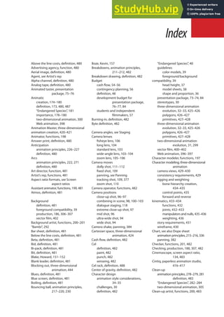 Index
Above the line costs, deinition, 480
Advertising agency, function, 480
Aerial image, deinition, 480
Agent, see Artist’s rep
Alpha channel, deinition, 480
Analog tape, deinition, 480
Animated taster, presentation
package, 75–76
Animatic
creation, 174–180
deinition, 173, 480, 487
“Endangered Species”, 181
importance, 178–180
two-dimensional animation, 300
Web animation, 398
Animation Master, three-dimensional
animation creation, 420–421
Animator, functions, 198
Answer print, deinition, 480
Anticipation
animation principles, 226–227
deinition, 480
Arcs
animation principles, 222, 271
deinition, 480
Art director, function, 481
Artist’s rep, functions, 481
Aspect ratio formats, see Screen
aspect ratios
Assistant animator, functions, 199, 481
Atmos, deinition, 481
Background
deinition, 481
foreground compatibility, 39
production, 186, 306–307
vector ilm, 402
Background artist, functions, 200–201
“Bambi”, 292
Bar sheet, deinition, 481
Below the line costs, deinition, 481
Beta, deinition, 481
Bid, deinition, 481
Bi-pack, deinition, 481
Bit, deinition, 481
Blake, Howard, 151–152
Blank leader, deinition, 481
Blocking out, three-dimensional
animation, 444
Blues, deinition, 481
Blue screen, deinition, 481
Boiling, deinition, 481
Bouncing ball, animation principles,
217–220, 230
Boze, Kevin, 157
Breakdowns, animation principles,
211–212, 482
Breakdown drawing, deinition, 482
Budget
cash low, 54–56
contingency planning, 56
deinition, 48
development budget for
presentation package,
76–77, 84
students and independent
ilmmakers, 57
Burning-in, deinition, 482
Byte deinition, 482
Camera angles, see Staging
Camera lenses
isheye lens, 106
long lens, 104
standard lens, 103
wide-angle lens, 103–104
zoom lens, 105–106
Camera moves
dolly shot, 111–112
ixed shot, 109
panning, see Panning
tracking shot, 109, 377
zoom shot, 110
Camera operator, functions, 482
Camera positions
close-up shot, 96–97
combining in scene, 98, 100–103
dialogue staging, 118
extreme close-up shot, 97
mid shot, 96
ultra-wide shot, 94
wide shot, 94
Camera shake, panning, 384
Cartesian space, three-dimensional
animation, 424
Cash low, deinition, 482
Cel
deinition, 482
paint, 482
punch, 482
xeroxing, 482
Cel rack, deinition, 488
Center of gravity, deinition, 482
Character design
animation style considerations,
34–35
challenges, 30
deinition, 482
“Endangered Species”, 40
guidelines
color models, 39
foreground/background
compatibility, 39
head height, 37
model sheets, 38
shape and proportion, 36
presentation package, 73–74, 84
stereotypes, 30
three-dimensional animation
evolution, 32–33, 425–426
polygons, 426–427
primitives, 427–428
three-dimensional animation
evolution, 32–33, 425–426
polygons, 426–427
primitives, 427–428
two-dimensional animation
evolution, 31, 299
vector ilm, 400–402
Web animation, 396–397
Character modeler, functions, 197
Character modeling, three-dimensional
animation
camera views, 429–430
consistency requirements, 429
rigging and weighting
bone hierarchy creation,
434–435
control points, 435
forward and reverse
kinematics, 433–434
functions, 432
joints, 432–433
manipulators and nulls, 435–436
weighting, 436
story requirements, 431
wireframe, 430
Chart, see also Dope sheet
animation principles, 215–216, 336
panning, 382
Checker, functions, 201, 482
Checking, production, 188, 307, 482
Cinemascope, screen aspect ratio,
134, 483
Cintiq, paperless animation studio,
416–417
Clean-up
animation principles, 278–279, 281
deinition, 483
“Endangered Species”, 282–284
two-dimensional animation, 305
Clean-up artist, functions, 200, 483
 