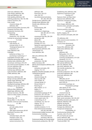 494 Index
deinition, 484
frame lines, 350–351
rules, 356–357
two-dimensional animation,
301–302, 349–350
Double bounce, deinition, 484
Double-head, deinition, 485
Double take, deinition, 484
Drawing
foreshortening, 289
horizon, 288
importance in digital age,
284–287, 297, 417–418,
421–423
movements from life, 290–294
perspective, 288
plane, 290
point of view, 287
portfolio, 472–473
taping for superimposition, 348
vanishing point, 289
Drawing board, deinition, 485
“Dreamsinger”, 65
Dub, deinition, 485
Edit suite, deinition, 485
Editing
deinition, 485
production, 194, 308
Editor, functions, 485
Electric pencil sharpener, deinition, 485
Elevation
animation principles, 248
staging, 116–118
Emphasis,animationprinciples,224–226
“Endangered Species”
animatic, 181
character design, 40
clean-up, 282–284
color models, 39
concept design, 43
Disney tribute, 17
inancing, 62
idea creation, 12–13
logline, 16
marketing, 53
presentation package, 87–90
production, 207, 324–329
scene-to-scene transitions, 133
screen aspect ratio, 135
scriptwriting, 25–27
soundtrack, 152, 156–157
staging, 130–131
storyboard, 173
storyline evolution, 12–16
three-dimensional animation,
420, 442, 458–468
Environmental modeler, functions, 200
Environmental modeling,
three-dimensional
animation, 440–441
Environmentdesign,seeConceptdesign
Environments, production, 186–187
Click track, deinition, 483
Color design, deinition, 483
Color gel, deinition, 483
Color grading, deinition, 483
Coloring, production, 190–192, 306
Colorist, functions, 202
Color model
character design, 39
deinition, 483
Commissioning editor, functions, 483
Composer, functions, 483
Compositer, functions, 203
Compositing
deinition, 483
production, 192–193, 308
Concept art, presentation package,
73–74, 84
Concept design
color themes, 42
concept artists, 41–42
“Endangered Species”, 43
importance, 41
Copy, deinition, 483
Copyright
protection of ideas, 7–8
purchasing or optioning, 5–7
Copyrighter, functions, 483
Corporate sponsorship, deinition, 483
Creative team, deinition, 483
Curved pan, technique, 378–379
Cut, scene-to-scene transition, 131, 483
Cut outs, deinition, 483
Cutting, deinition, 484
Cutting copy, deinition, 484
Cycle animation, deinition, 484
CYMK, deinition, 484
Dead zone, deinition, 484
Design concept, deinition, 484
Design stage, deinition, 484
Designer, functions, 484
Development package, deinition, 484
Dialogue, see Lip sync action;
Soundtrack
Difusion ilter, deinition, 484
Digital tape, deinition, 484
Director, functions, 196, 484
Direct-to-video market, animation,
52–53
Disney, Roy, 156
Disney, Walt, 17, 156, 160, 453
Dissolve, scene-to-scene transition,
131, 484
Distribution
pre-sale outlets, 60–62
rights, 484
sales agent interactions, 68–69
Distributor, functions, 484
Dope sheet
animation layers, 354–355
animator’s notes, 352
audio breakdown, 353
camera instructions, 355
Establishing shot, deinition, 485
Experience, importance in job
hunting, 477
Exposure sheet, see Dope sheet
Exposure test, deinition, 485
Expression, animation principles,
260–264
Extra charges, deinition, 485
Extreme action, animation principles,
277–278
Extreme positions, animation
principles, 220–221
Eyeline, staging, 129
Eyes, animation principles, 260–264
F/X, deinition, 485
Fade, scene-to-scene transition, 131
“Fantasia”, 151
F-curve, three-dimensional
animation, 450
Feature ilm, deinition, 485
Field center, deinition, 485
Field size
deinition, 485
ield guides, 314–319
overlarge sizes, 320–322
scanning considerations, 319–320
standards, 312–313
Film lawyer, functions, 485
Film optical, deinition, 485
Film size, deinition, 485
Film stock, deinition, 485
Film transfer, production, 195
Filters, uses, 107
Final dub, production, 194–195, 308
Final shoot, deinition, 485
Final track, deinition, 48
Financing
diiculties, 63–67
investors and expectations, 58–59
pitch DVD, 65
presentation package, see
Presentation package
sales agents, 67–69
short and independent ilms,
80–81
universal need, 58
Fisheye lens, uses, 106
Fixed costs, deinition, 485
Flash, vector animation, 392–393, 407
Flexibility, animation principles, 232
Flipbook, deinition, 485
Flipping, see Peg bar
Footage, deinition, 485
Footage rate, deinition, 485
Foreground, background
compatibility, 39
Foreshortening, drawing, 289
Fountain, John, 473, 476
FPS, see Frames per second
Frame, deinition, 486
Frames per second, deinition, 486
“Frank and Ollie”, 138
 