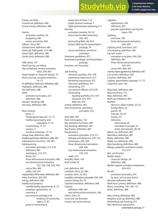 Index 495
Freeze, see Hold
Frosted cel, deinition, 486
Funny money, deinition, 486
Games
animation markets, 50
budgeting, 482
vector animation, 409
Gilliam , Terry, 407
Graded print, deinition, 486
Graticule, ield guide, 314, 486
Green light, deinition, 486
Guide track, deinition, 486
Hall, Jamie, 157
Hand tracing, see Inking
Hanna Barbera, limited animation
value, 394, 403
Head, height in character design, 37
Hero’s journey, storyline evolution,
14–15
Hi-deinition television, deinition, 486
Highlight, deinition, 486
Hit, deinition, 486
Hold
animation principles, 223
deinition, 486
Horizon, drawing, 288
Hot spot, deinition, 486
Idea creation
block, 3
“Endangered Species”, 12–13
intellectual property and
copyrights, 4–10
scriptwriting, 17–27
sources, 2
storyline evolution, 12–16
Image map, deinition, 486
Implied geometry, deinition, 486–487
Inbetweener, functions, 199, 487
Inbetweening
animation principles, 212, 216
deinition, 487
techniques, 272–273
thirds, 341
three-dimensional animation, 446
two-dimensional animation,
332–336, 338, 342–344
vector ilm, 403
walks, 236–241
Independent ilmmaker, deinition, 487
Inker, functions, 202, 487
Inking, deinition, 486
Intellectual property
conidentiality agreements, 8–10
employer agreements, 10
overview, 4
presentation package and
evidence of ownership
rights, 77, 87
proof of ownership, 8
protection of ideas, 7–8
public domain material, 7
rights purchasing or optioning, 5–7
Internet
animation markets, 50–52
frame rate for Web animation,
392–393
job hunting Web site, 474
project Web site for presentation
package, 79
vector animation, see Vector
animation
Interview, guidelines, 477
Investment package, see Presentation
package
Investors, see Financing
Job hunting
character qualities, 476, 478
experience importance, 477
familiarity importance, 477
interview guidelines, 477
networking, 475
recruitment oicers, 475–476
showcasing
drawing portfolio, 472–473
showreel, 473–474
Web site, 474
Jockey, deinition, 487
Joint movement, animation
principles, 232
Kahl, Milt, 300
Kent, Christopher, 156
Key animator, functions, 487
Key drawing, deinition, 487
Key frames, deinition, 487
Key positions
animation principles, 210–211
attitude and dynamics, 270–272
techniques, 266–269
three-dimensional animation,
444–446
two-dimensional animation,
332–333
walks, 235
Knopler, Mark, 149
Kohl, Emile, 93
Lab, deinition, 487
Landreth, Chris, 32, 469
Lasseter, John, 33, 452
Laughter, animation principles, 256–258
Lawyer, hiring, 69–70
Layered animation, deinition, 448
Layouts
deinition, 480, 487
two-dimensional animation, 300
Leech, John, 35
Leica reel, see Animatic
Lenses, see Camera lenses
Lightbox
applications, 309
deinition, 487
peg bar registration, see Peg bar
types, 309
Lighting
overview, 108
three-dimensional animation,
436–439
Lighting artist, functions, 203
Line drawing, deinition, 487
Lip sync action
animation principles, 249–256
deinition, 487
three-dimensional animation,
455–457
vector ilm, 404–405
Literaryrightsagreement,deinition,487
Live action, deinition, 487
Location, deinition, 487
Logline, presentation package, 71–72
Long lens, uses, 104
Mag track, deinition, 487
Mancini, Henry, 151
Map, deinition, 487
Mark-up, deinition, 487
Markets
direct-to-video market, 52–53
foreign ilms, 63
games, 50
Internet, 50–52
movies, 47
television
advertising, 49
animation examples, 47
series and specials, 48–49
Match cut, deinition, 487
Matchline, deinition, 487
Matte, deinition, 488
Matte run, deinition, 488
Merchandising, deinition, 488
Mirage, paperless animation studio,
415–416
Mix, see Dissolve
Model sheets
character design, 38
deinition, 488
Motion capture, caricature comparison,
454–455
Mouth
animation principles, 274
lip sync, see Lip sync action
Moviola, deinition, 488
Multi-lane camera, deinition, 488
Music, recording, 145, 149–152
Mute, deinition, 488
Neg cutting, deinition, 488
Negative pick-up, deinition, 488
Networking, job hunting, 475
Non-disclosure agreement,
presentationpackage,77
 