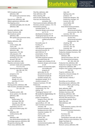 496 Index
Pilot ilm, deinition, 489
Pixel, deinition, 489
Plane, drawing, 290
Point of view, drawing, 287
Pose test, two-dimensional
animation, 304
Pose-to-pose animation, deinition, 448
Premiere, animatic creation, 174–176
Presentation package
animated taster, 75–76
character designs and concept
art, 73–74
development budget, 76–77
“Endangered Species”, 87–90
evidence of ownership rights and
intellectual property,
77
irst-draft script, 72
funding, 59
logline, 71–72
non-disclosure agreement, 77
personnel resumés, 78
pitch DVD, 65, 79
presentation, 79–80
project Web site, 79
short-ilm proposal contents
animated taster, 84
budget and schedule, 85–86
character designs and concept
art, 84
evidence of ownership rights
and intellectual
property, 87
game plan, 82–83
personnel resumés, 87
storyboard sample, 84
storyline synopsis, 82
storyboard sample, 74–75
storyline synopsis, 72
Producer, functions, 197, 489
Production
animator specialties, 154
compositing, 192–193
editing, 194
“Endangered Species”, 207
filmtransferfromdigitaldesktop,195
inal dub, 194–195
project management
progress charts, 204–205
route sheets, 206
special efects, 187–188
team members and functions
animator, 198
assistant animator, 199
background artist, 200–201
character modeler, 197
checker, 201
clean-up artist, 200
colorist, 202
compositer, 203
director, 196
environmental modeler, 200
inbetweener, 199
inker, 202
lighting artist, 203
producer, 197
production designer, 198
production manager, 197
scanner, 201–202
sound editor, 204
texturer, 203
three-dimensional animation,
see also Three-
dimensional animation
environments, 186–187
overview, 184–185
two-dimensional animation,
see also Two-
dimensional animation
backgrounds, 186
checking, 188
coloring, 190–192
overview, 184–185
scanning, 189
Production company, deinition, 489
Production designer, functions, 198
Production folder
deinition, 489
special instructions, 358–359
two-dimensional animation,
301–302, 358–359
Production line, deinition, 489
Production manager, functions, 197
Programmer, deinition, 489
Progress chart, project management,
204–205
Projector, deinition, 489
Proportion, character design, 36
Proszynski, Kasimir, 93
Public domain, material, 7
Recording, see Soundtrack
Recording session, deinition, 489
Recruitment oicers, job hunting,
475–476
Reds, deinition, 489
Registration, deinition, 489
Renderer, functions, 489
Rendering, deinition, 489
Repeat pan, technique, 379–382
Resumés, ilm personnel in
presentation package, 78, 87
Reyes, Rey, 425
RGB, deinition, 489
Rigging
bone hierarchy creation, 434–435
control points, 435
forward and reverse kinematics,
433–434
functions, 432
joints, 432–433
manipulators and nulls, 435–436
Ripple, scene-to-scene transition, 133
Roget, Paul Mark, 92
Rolling, deinition, 489
Rostrum camera, deinition, 490
NTSC broadcast system
deinition, 488
ilm speeds and conversion ratios,
154–155
Optical track, deinition, 488
Option agreement, deinition, 488
Overlapping action
animation principles, 232–233, 258
deinition, 488
Packshot, deinition, 488
Painter, functions, 488
PAL broadcast system
deinition, 488
ilm speeds and conversion ratios,
154–155
Palette, deinition, 488
Panning
camera shake, 384
charts, 382
curved pans, 378–379
deinition, 488
repeat pans, 379–382
side peg pans, 378
strobing, prevention, 384
techniques, 375–376
zip pans, 383, 492
Paper rack, deinition, 488
Paperless animation studio
animator needs and acceptability,
412–413, 418
drawing importance in digital
age, 284–287, 297,
417–418
prospects, 418
technology
Cintiq, 416–417
Mirage, 415–416
overview, 413–414
Parks, Nick, 140
Passing position, deinition, 488
Path of action, animation principles,
221–222, 345
Peg bar
Academy system, 360
Acme system, 310, 360, 480
deinition, 488
lipping
bottom pegs, 362
technique, 360, 485
top pegs, 363–364
whole scene, 364–365
registration, 310–311
top versus bottom pegs, 361
Peg hole
deinition, 489
reinforcements, 489
Pencil test
deinition, 489
two-dimensional animation, 302
Percentage exposure, deinition, 489
Perspective, drawing, 288
Photo-rotos, deinition, 489
 