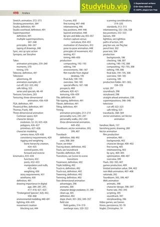 498 Index
Stretch, animation, 372–373
Strobing prevention, 384
Studio, deinition, 491
Studio overhead, deinition, 491
Superimposition
deinition, 491
multiple superimpositions,
347–348
principles, 346–347
taping of drawings, 348
Sync, see Lip sync action
Synopsis, see Storyline
Takes
animation principles, 259–260
moments, 370
timing, 370
Telecine, deinition, 491
Television
advertising, 49
animation examples, 47
cut-of, 322–323, 492
safe titling, 323
series and specials, 48–49
Texturer, functions, 203
Texturing, three-dimensional
animation, 436–439
TGA, deinition, 491
Theatrical ilm, deinition, 491
Thomas, Frank, 300
Three-dimensional animation
Cartesian space, 424
character design
evolution, 32–33, 425–426
polygons, 426–427
primitives, 427–428
character modeling
camera views, 429–430
consistency requirements, 429
rigging and weighting
bone hierarchy creation,
434–435
control points, 435
forward and reverse
kinematics, 433–434
functions, 432
joints, 432–433
manipulators and nulls,
435–436
weighting, 436
story requirements, 431
wireframe, 430
deinition, 491
drawing importance in digital
age, 284–287, 297,
417–418, 421–423
“Endangered Species”, 420, 442,
458–468
environmental modeling, 440–441
lighting, 436–439
movement creation
blocking out, 444
f-curves, 450
ine tuning, 447–448
inbetweening, 446
key positions, 444–446
layered animation, 448
lip sync and slider use, 455–457
motion capture versus
caricature, 454–455
motivation of characters, 453
pose-to-pose animation, 448
principles of movement, 452
testing, 451
timing, 449–450
production
compositing, 192–193
editing, 194
environments, 186–187
ilm transfer from digital
desktop, 195
inal dub, 194–195
overview, 184–185
special efects, 187–188
prospects, 469
software, 420–421
texturing, 436–439
Tile, deinition, 491
Tile ripping, deinition, 491
Tileset, deinition, 491
Tiling, deinition, 491
Timing
animation principles, 213–214
personality runs, 245–247
personality walks, 242–244
three-dimensional animation,
449–450
ToonBoom, vector animation, 393,
399, 407
Traceback
deinition, 368, 492
uses, 368–369
Tracer, see Inker
Tracing down, deinition, 492
Track, see Soundtrack
Transfer, deinition, 492
Transitions, see Scene-to-scene
transitions
Treatment, deinition, 492
Triple bidding, 492
Truck-in, deinition, 492
Truck-out, deinition, 492
Tweening, deinition, 492
Twinning, deinition, 492
Two-dimensional animation
advantages, 296
animatic, 300
character design evolution, 31, 299
clean-up, 305
deinition, 492
dope sheet, 301–302, 349–357
ield size
ield guides, 314–319
overlarge sizes, 320–322
scanning considerations,
319–320
standards, 312–313
inbetweening, 332–336, 338
key positions, 332–333
layouts, 300
lightbox, see Lightbox
paths of action, 345
peg bar use, see Peg bar
pencil test, 302
pose test, 304
production
backgrounds, 186
checking, 188, 307
coloring, 190–192, 308
compositing, 192–193, 308
editing, 194, 308
inal dub, 194–195, 308
overview, 184–185
scanning, 189
production folder, 301–302,
358–359
script, 297
soundtrack, 298
storyboard, 298
straight-ahead animation, 338
superimpositions, 346–348
television
cut-of, 322–323
safe titling, 323
tracebacks, 368–369
vector animation, see Vector
animation
Vandiver, Mark, 157
Vanishing point, drawing, 289
Vector animation
ilm production
animation, 400
backgrounds, 402
character design, 400–402
ine tuning, 405
inbetweening, 403
lip sync, 404–405
optimization, 406–407
overview, 399
Flash, 392–393, 407
games production, 409
limited animation value, 394, 403
non-Web animation, 407–408
rationale, 392
ToonBoom, 393, 399, 407
Web animation
animatic, 398
character design, 396–397
frame rate, 392–393
scripting, 395
soundtrack, 397
storyboarding, 396
Video games, see Games
Vision, persistence, 92–78
Vogler, Christopher, 14
 