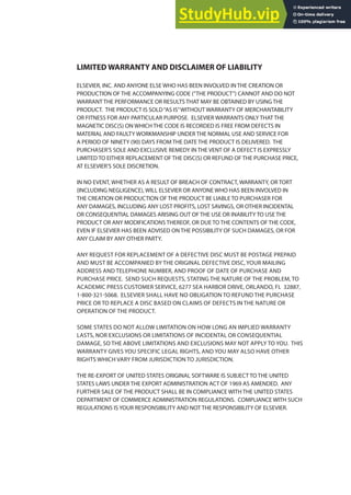LIMITED WARRANTY AND DISCLAIMER OF LIABILITY
ELSEVIER, INC. AND ANYONE ELSE WHO HAS BEEN INVOLVED IN THE CREATION OR
PRODUCTION OF THE ACCOMPANYING CODE (“THE PRODUCT”) CANNOT AND DO NOT
WARRANT THE PERFORMANCE OR RESULTS THAT MAY BE OBTAINED BY USING THE
PRODUCT. THE PRODUCT IS SOLD“AS IS”WITHOUT WARRANTY OF MERCHANTABILITY
OR FITNESS FOR ANY PARTICULAR PURPOSE. ELSEVIER WARRANTS ONLY THAT THE
MAGNETIC DISC(S) ON WHICH THE CODE IS RECORDED IS FREE FROM DEFECTS IN
MATERIAL AND FAULTY WORKMANSHIP UNDER THE NORMAL USE AND SERVICE FOR
A PERIOD OF NINETY (90) DAYS FROM THE DATE THE PRODUCT IS DELIVERED. THE
PURCHASER’S SOLE AND EXCLUSIVE REMEDY IN THE VENT OF A DEFECT IS EXPRESSLY
LIMITED TO EITHER REPLACEMENT OF THE DISC(S) OR REFUND OF THE PURCHASE PRICE,
AT ELSEVIER’S SOLE DISCRETION.
IN NO EVENT, WHETHER AS A RESULT OF BREACH OF CONTRACT, WARRANTY, OR TORT
(INCLUDING NEGLIGENCE), WILL ELSEVIER OR ANYONE WHO HAS BEEN INVOLVED IN
THE CREATION OR PRODUCTION OF THE PRODUCT BE LIABLE TO PURCHASER FOR
ANY DAMAGES, INCLUDING ANY LOST PROFITS, LOST SAVINGS, OR OTHER INCIDENTAL
OR CONSEQUENTIAL DAMAGES ARISING OUT OF THE USE OR INABILITY TO USE THE
PRODUCT OR ANY MODIFICATIONS THEREOF, OR DUE TO THE CONTENTS OF THE CODE,
EVEN IF ELSEVIER HAS BEEN ADVISED ON THE POSSIBILITY OF SUCH DAMAGES, OR FOR
ANY CLAIM BY ANY OTHER PARTY.
ANY REQUEST FOR REPLACEMENT OF A DEFECTIVE DISC MUST BE POSTAGE PREPAID
AND MUST BE ACCOMPANIED BY THE ORIGINAL DEFECTIVE DISC, YOUR MAILING
ADDRESS AND TELEPHONE NUMBER, AND PROOF OF DATE OF PURCHASE AND
PURCHASE PRICE. SEND SUCH REQUESTS, STATING THE NATURE OF THE PROBLEM, TO
ACADEMIC PRESS CUSTOMER SERVICE, 6277 SEA HARBOR DRIVE, ORLANDO, FL 32887,
1-800-321-5068. ELSEVIER SHALL HAVE NO OBLIGATION TO REFUND THE PURCHASE
PRICE OR TO REPLACE A DISC BASED ON CLAIMS OF DEFECTS IN THE NATURE OR
OPERATION OF THE PRODUCT.
SOME STATES DO NOT ALLOW LIMITATION ON HOW LONG AN IMPLIED WARRANTY
LASTS, NOR EXCLUSIONS OR LIMITATIONS OF INCIDENTAL OR CONSEQUENTIAL
DAMAGE, SO THE ABOVE LIMITATIONS AND EXCLUSIONS MAY NOT APPLY TO YOU. THIS
WARRANTY GIVES YOU SPECIFIC LEGAL RIGHTS, AND YOU MAY ALSO HAVE OTHER
RIGHTS WHICH VARY FROM JURISDICTION TO JURISDICTION.
THE RE-EXPORT OF UNITED STATES ORIGINAL SOFTWARE IS SUBJECT TO THE UNITED
STATES LAWS UNDER THE EXPORT ADMINISTRATION ACT OF 1969 AS AMENDED. ANY
FURTHER SALE OF THE PRODUCT SHALL BE IN COMPLIANCE WITH THE UNITED STATES
DEPARTMENT OF COMMERCE ADMINISTRATION REGULATIONS. COMPLIANCE WITH SUCH
REGULATIONS IS YOUR RESPONSIBILITY AND NOT THE RESPONSIBILITY OF ELSEVIER.
 