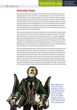 34 Chapter Two
Animation Style
I suspect that all this goes to suggest that as ininite and as imaginative as animation
character design can be—2D or 3D, or even Claymation or cut-out—it still has the in-
herent limitations, or principles of design, that can drive designers to discover bigger
and better things. The worst thing a character designer can do is compromise them-
selves by doing the “same old, same old” or producing look-alikes (of other characters
and productions) that are essentially artistic cop-outs that take the industry nowhere.
That acknowledged, let us nevertheless examine the eternal principles of animated
character design that need to be taken into account when considering the design of a
character for your next animated venture.
The creation of any particular character is perhaps the most subjective thing a director
has to contend with. Tastes change from designer to designer, animator to animator,
director to director, and, of course, generation to generation. As we have suggested,
Hollywood, and speciically Disney, tends to fall into pretty predictable stereotypes,
although, admittedly, they have occasionally attempted to breakout from their self-im-
posed formula straightjacket with varying degrees of success. The TV networks have
deinitely been far more adventurous in this department and more recently the games
industry has begun to develop a design identity entirely of its own.
From the independent ilmmaker’s point of view, there have been many great and val-
iant attempts to change the notion that animation is cartoon ilms. Most notably, in
the broad, generic sense, have been many of the Eastern and Western animators, the
Japanese and, during the 50s, 60s, and 70s, the National Film Board of Canada. Much
investigation of these styles and animation cultures will be very rewarding to the de-
signer in search of inspiration. But in reality, anything can work for animated design.
For retro inspiration, it is worth looking at the early designs of pioneer like Winsor Mc-
Cay and the Fleischer brothers for almost surreal invention. Although a strong admirer
of the cartoon tradition of animated design, Richard Williams moved animation design
Richard Williams had
no fear of animated
complexity or detail.
In his Academy Award-
winning “A Christmas
Carol,” interpreted
here in the modified
Animaticus style, he
rendered each character
with an infinite number
of cross-hatched lines.
 