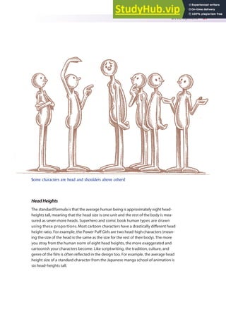 Development 37
HeadHeights
The standard formula is that the average human being is approximately eight head-
heights tall, meaning that the head size is one unit and the rest of the body is mea-
sured as seven more heads. Superhero and comic book human types are drawn
using these proportions. Most cartoon characters have a drastically diferent head
height ratio. For example, the Power Puf Girls are two head-high characters (mean-
ing the size of the head is the same as the size for the rest of their body). The more
you stray from the human norm of eight head heights, the more exaggerated and
cartoonish your characters become. Like scriptwriting, the tradition, culture, and
genre of the ilm is often relected in the design too. For example, the average head
height size of a standard character from the Japanese manga school of animation is
six head-heights tall.
Some characters are head and shoulders above others!
 