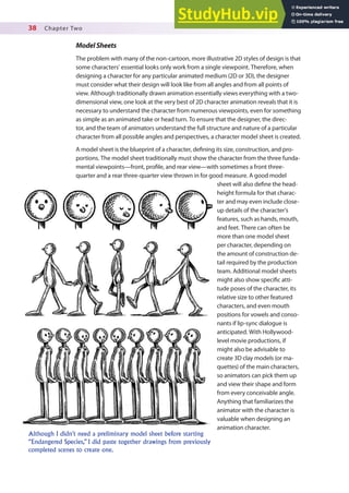 38 Chapter Two
ModelSheets
The problem with many of the non-cartoon, more illustrative 2D styles of design is that
some characters’ essential looks only work from a single viewpoint. Therefore, when
designing a character for any particular animated medium (2D or 3D), the designer
must consider what their design will look like from all angles and from all points of
view. Although traditionally drawn animation essentially views everything with a two-
dimensional view, one look at the very best of 2D character animation reveals that it is
necessary to understand the character from numerous viewpoints, even for something
as simple as an animated take or head turn. To ensure that the designer, the direc-
tor, and the team of animators understand the full structure and nature of a particular
character from all possible angles and perspectives, a character model sheet is created.
A model sheet is the blueprint of a character, deining its size, construction, and pro-
portions. The model sheet traditionally must show the character from the three funda-
mental viewpoints—front, proile, and rear view—with sometimes a front three-
quarter and a rear three-quarter view thrown in for good measure. A good model
sheet will also deine the head-
height formula for that charac-
ter and may even include close-
up details of the character’s
features, such as hands, mouth,
and feet. There can often be
more than one model sheet
per character, depending on
the amount of construction de-
tail required by the production
team. Additional model sheets
might also show speciic atti-
tude poses of the character, its
relative size to other featured
characters, and even mouth
positions for vowels and conso-
nants if lip-sync dialogue is
anticipated. With Hollywood-
level movie productions, if
might also be advisable to
create 3D clay models (or ma-
quettes) of the main characters,
so animators can pick them up
and view their shape and form
from every conceivable angle.
Anything that familiarizes the
animator with the character is
valuable when designing an
animation character.
Although I didn’t need a preliminary model sheet before starting
“Endangered Species,” I did paste together drawings from previously
completed scenes to create one.
 