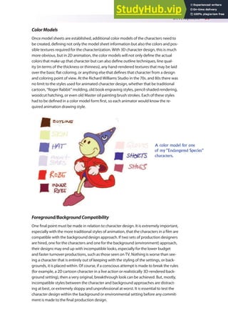Development 39
ColorModels
Once model sheets are established, additional color models of the characters need to
be created, deining not only the model sheet information but also the colors and pos-
sible textures required for the characterization. With 3D character design, this is much
more obvious, but in 2D animation, the color models will not only deine the actual
colors that make up that character but can also deine outline techniques, line qual-
ity (in terms of the thickness or thinness), any hand-rendered textures that may be laid
over the basic lat coloring, or anything else that deines that character from a design
and coloring point of view. At the Richard Williams Studio in the 70s. and 80s there was
no limit to the styles used for animated character design, whether that be traditional
cartoon, “Roger Rabbit” molding, old book engraving styles, pencil-shaded rendering,
woodcut hatching, or even old Master oil painting brush strokes. Each of these styles
had to be deined in a color model form irst, so each animator would know the re-
quired animation drawing style.
A color model for one
of my “Endangered Species”
characters.
Foreground/BackgroundCompatibility
One inal point must be made in relation to character design. It is extremely important,
especially with the more traditional styles of animation, that the characters in a ilm are
compatible with the background design approach. If two sets of production designers
are hired, one for the characters and one for the background (environment) approach,
their designs may end up with incompatible looks, especially for the lower budget
and faster turnover productions, such as those seen on TV. Nothing is worse than see-
ing a character that is entirely out of keeping with the styling of the settings, or back-
grounds, it is placed within. Of course, if a conscious attempt is made to break the rules
(for example, a 2D cartoon character in a live action or realistically 3D-rendered back-
ground setting), then a very original, breakthrough look can be achieved. But, mostly,
incompatible styles between the character and background approaches are distract-
ing at best, or extremely sloppy and unprofessional at worst. It is essential to test the
character design within the background or environmental setting before any commit-
ment is made to the inal production design.
 