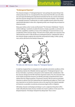40 Chapter Two
“Endangered Species”
The character designs in “Endangered Species” were perhaps the easiest thing in the
whole production for me. I recognized from the outset that if this ilm was to be efec-
tive and respectful (letting the inspirational animation be the star, not the characters),
then the character designs had to be extremely minimal and simplistic. I also needed,
for copyright purposes, if nothing else, to create a parallel universe where the events
represented take place in their own, originating world, even though they are based on
historical events.
Many years before, when I wrote and illustrated “The Animator’s Workbook,” I faced a
similar challenge. I wanted to visualize the book as simply as possible, so animators of
all artistic capabilities could focus more on the challenges of movement than on any
complexities of the character design. This led to the simple, yellow man characters that
I felt would also work in a ilm all about an endangered species. I adopted this style as
the character design model for the entire ilm and produced a baby, a child, a young
man, and an old man for this family of characters.
The baby and child character designs for “Endangered Species.”
It might be imagined that, in comparison to the splendor and artistic excellence of the
originating material, the inlatable stickman approach in “Endangered Species” was
far too minimalist, or primitive, to do justice to the material under consideration. I felt
the character designs for this ilm had three important criteria. First, the characters had
to be simple enough that everyone can identify and easily comprehend them (even
redraw them for analysis purposes, if necessary). Second, I did not want my animated
characters to detract from the material they are inspired by and subject to. Third, it was
very important to me that the characters were as far away from the original copyright-
ed characters as possible, to avoid any unnecessary legal conlict or litigation.
Ultimately, character and background design is such a subjective thing that no ilm-
maker will satisfy the tastes of every member of a movie’s audience. In the case of “En-
dangered Species,” the design viewpoint has always been “less is more.”
 