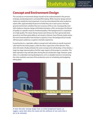 Development 41
Concept and Environment Design
The concept (or environment) design should not be underestimated in the process
of design and development in animated ilmmaking. While character design and ani-
mation are clearly the most important, it must be remembered that when audiences
watch a ilm, approximately 95 percent of what they see in each scene is the back-
ground environment, whether they are conscious of this or not. Consequently, even
with mediocre character design and limited animation, a ilm can be given the illusion
of quality or a speciic mood or emotional quality, if the background art is inspiration-
al or high quality. The classic Disney movies were famous for their spectacular back-
ground art and their great ability to set moods or themes. Even if Disney studio anima-
tion and characterization had not been as good as it was, the background art would
still have given audiences a superior cinematic experience.
In practical terms, a specialist called a concept artist will evolve an overall visual and
color look for the entire project, under the direct supervision of the director. Then,
when this look is inally achieved, the same concept artist will develop, in iner detail, a
stage-by-stage representation of all the major aspects of the project or storyline. This
latter operation may well take place during the pre-production stage. However, quite
often, it is undertaken during development, as it is a valuable exercise in envisioning
the entire aesthetic overview of the production, prior to scheduling and budgeting
taking place.
A basic flat-color concept design from an initial background layout can
suggest a great deal about the mood and the ambiance of any scene that is
yet to be animated.
 