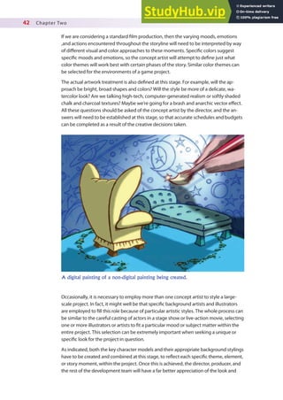 42 Chapter Two
If we are considering a standard ilm production, then the varying moods, emotions
,and actions encountered throughout the storyline will need to be interpreted by way
of diferent visual and color approaches to these moments. Speciic colors suggest
speciic moods and emotions, so the concept artist will attempt to deine just what
color themes will work best with certain phases of the story. Similar color themes can
be selected for the environments of a game project.
The actual artwork treatment is also deined at this stage. For example, will the ap-
proach be bright, broad shapes and colors? Will the style be more of a delicate, wa-
tercolor look? Are we talking high-tech, computer-generated realism or softly shaded
chalk and charcoal textures? Maybe we’re going for a brash and anarchic vector efect.
All these questions should be asked of the concept artist by the director, and the an-
swers will need to be established at this stage, so that accurate schedules and budgets
can be completed as a result of the creative decisions taken.
Occasionally, it is necessary to employ more than one concept artist to style a large-
scale project. In fact, it might well be that speciic background artists and illustrators
are employed to ill this role because of particular artistic styles. The whole process can
be similar to the careful casting of actors in a stage show or live-action movie, selecting
one or more illustrators or artists to it a particular mood or subject matter within the
entire project. This selection can be extremely important when seeking a unique or
speciic look for the project in question.
As indicated, both the key character models and their appropriate background stylings
have to be created and combined at this stage, to relect each speciic theme, element,
or story moment, within the project. Once this is achieved, the director, producer, and
the rest of the development team will have a far better appreciation of the look and
A digital painting of a non-digital painting being created.
 