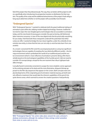 Development 43
feel of the project than they did previously. This way, they can better sell the project to oth-
ers, speciically when introducing it to prospective investors or distributors for their reac-
tion. The quality of the script and the additional attractiveness of the project’s look will go a
long way to determine whether or not the project will successfully move forward.
“Endangered Species”
With “Endangered Species,” I wanted to celebrate both the great traditional stylings of
animation’s past while also utilizing modern digital technology. However, traditional-
ists tend to reject the new-fangled gizmo technologies that are accessible to animators
today, and the new breed of young guns consider the past as boring, old-fashioned,
labor-intensive nonsense, in view of the new digital tools that do practically everything
for you today. I feel that both these viewpoints undersell the potentials that either
camp can ofer. I wanted to bridge the two closer together, under the umbrella of one
entirely new entity, to show that the two can not only co-exist but also learn from one
another.
As a result, I conceived the ilm (and this accompanying book) as using two signiicant
technologies that are capable of revealing the two distinctly diferent worlds—the bit-
map environment (which symbolized the world of our traditional past) and the vec-
tor environment (which is more relective of animation’s present). Being a ilm that is
wholly based on the technological capabilities of the humble pencil, I did not need to
consider 3D concept design, except for the one moment that a Buzz Lightyear look-
alike emerges.
I actually found it extremely convenient to assign the more simplistic vector approach
to the evolving animator at his desk and the more illustrative, eloquent bitmap ap-
proach to the ilm clip sequences that appear on the screen. Both concepts were sim-
ply developments of the originating pencil animation material anyway, yet both tool-
sets ofered a treatment that would take the inherent capabilities of the pencil into
quite diverse areas, which seemed to answer the creative questions I had perfectly.
With “Endangered Species” the action takes place around the same animator’s
desktop environment, although the styling of these settings varied somewhat
from scene to scene and era to era.
 