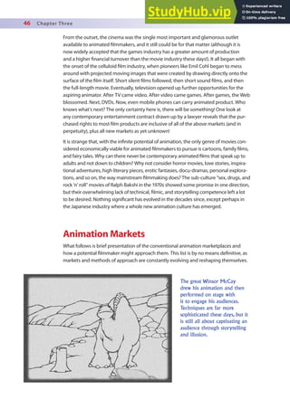 46 Chapter Three
From the outset, the cinema was the single most important and glamorous outlet
available to animated ilmmakers, and it still could be for that matter (although it is
now widely accepted that the games industry has a greater amount of production
and a higher inancial turnover than the movie industry these days!). It all began with
the onset of the celluloid ilm industry, when pioneers like Emil Cohl began to mess
around with projected moving images that were created by drawing directly onto the
surface of the ilm itself. Short silent ilms followed, then short sound ilms, and then
the full-length movie. Eventually, television opened up further opportunities for the
aspiring animator. After TV came video. After video came games. After games, the Web
blossomed. Next, DVDs. Now, even mobile phones can carry animated product. Who
knows what’s next? The only certainty here is, there will be something! One look at
any contemporary entertainment contract drawn up by a lawyer reveals that the pur-
chased rights to most ilm products are inclusive of all of the above markets (and in
perpetuity), plus all new markets as yet unknown!
It is strange that, with the ininite potential of animation, the only genre of movies con-
sidered economically viable for animated ilmmakers to pursue is cartoons, family ilms,
and fairy tales. Why can there never be contemporary animated ilms that speak up to
adults and not down to children? Why not consider horror movies, love stories, inspira-
tional adventures, high literary pieces, erotic fantasies, docu-dramas, personal explora-
tions, and so on, the way mainstream ilmmaking does? The sub-culture “sex, drugs, and
rock ’n’ roll” movies of Ralph Bakshi in the 1970s showed some promise in one direction,
but their overwhelming lack of technical, ilmic, and storytelling competence left a lot
to be desired. Nothing signiicant has evolved in the decades since, except perhaps in
the Japanese industry where a whole new animation culture has emerged.
Animation Markets
What follows is brief presentation of the conventional animation marketplaces and
how a potential ilmmaker might approach them. This list is by no means deinitive, as
markets and methods of approach are constantly evolving and reshaping themselves.
The great Winsor McCay
drew his animation and then
performed on stage with
it to engage his audiences.
Techniques are far more
sophisticated these days, but it
is still all about captivating an
audience through storytelling
and illusion.
 