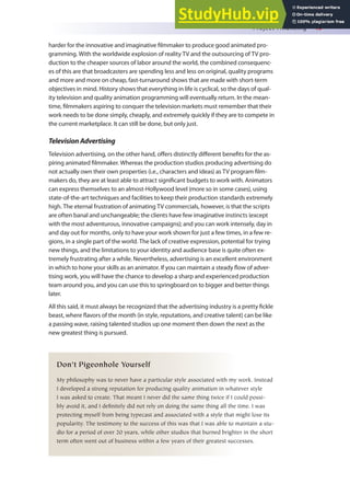 Project Financing 49
harder for the innovative and imaginative ilmmaker to produce good animated pro-
gramming. With the worldwide explosion of reality TV and the outsourcing of TV pro-
duction to the cheaper sources of labor around the world, the combined consequenc-
es of this are that broadcasters are spending less and less on original, quality programs
and more and more on cheap, fast-turnaround shows that are made with short-term
objectives in mind. History shows that everything in life is cyclical, so the days of qual-
ity television and quality animation programming will eventually return. In the mean-
time, ilmmakers aspiring to conquer the television markets must remember that their
work needs to be done simply, cheaply, and extremely quickly if they are to compete in
the current marketplace. It can still be done, but only just.
TelevisionAdvertising
Television advertising, on the other hand, ofers distinctly diferent beneits for the as-
piring animated ilmmaker. Whereas the production studios producing advertising do
not actually own their own properties (i.e., characters and ideas) as TV program ilm-
makers do, they are at least able to attract signiicant budgets to work with. Animators
can express themselves to an almost-Hollywood level (more so in some cases), using
state-of-the-art techniques and facilities to keep their production standards extremely
high. The eternal frustration of animating TV commercials, however, is that the scripts
are often banal and unchangeable; the clients have few imaginative instincts (except
with the most adventurous, innovative campaigns); and you can work intensely, day in
and day out for months, only to have your work shown for just a few times, in a few re-
gions, in a single part of the world. The lack of creative expression, potential for trying
new things, and the limitations to your identity and audience base is quite often ex-
tremely frustrating after a while. Nevertheless, advertising is an excellent environment
in which to hone your skills as an animator. If you can maintain a steady low of adver-
tising work, you will have the chance to develop a sharp and experienced production
team around you, and you can use this to springboard on to bigger and better things
later.
All this said, it must always be recognized that the advertising industry is a pretty ickle
beast, where lavors of the month (in style, reputations, and creative talent) can be like
a passing wave, raising talented studios up one moment then down the next as the
new greatest thing is pursued.
Don’t Pigeonhole Yourself
My philosophy was to never have a particular style associated with my work. Instead
I developed a strong reputation for producing quality animation in whatever style
I was asked to create. That meant I never did the same thing twice if I could possi-
bly avoid it, and I definitely did not rely on doing the same thing all the time. I was
protecting myself from being typecast and associated with a style that might lose its
popularity. The testimony to the success of this was that I was able to maintain a stu-
dio for a period of over 20 years, while other studios that burned brighter in the short
term often went out of business within a few years of their greatest successes.
 