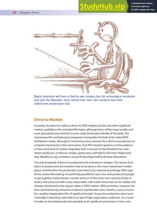 52 Chapter Three
Direct-to-Markets
Currently, the direct-to-video or direct-to-DVD markets are the only other signiicant
markets available to the animated ilmmaker, although there will be many smaller and
more specialized ones that don’t come under the broad umbrella of this book. The
mainstream ilm and television companies monopolize the bulk of the video/DVD
distribution routes, although it is becoming more common for a direct-to production to
compete impressively in this same arena. Such ilms tend to speak to a niche audience
or have some kind of creative originality that is not seen or that threatens the main-
stream producers, or they are simply a great story, well-told in a far-from-Hollywood
way. Needless to say, animation can perfectly adapt itself to all these alternatives.
The only drawback of direct-to productions for animation is budget. The returns from
direct-to productions are nowhere near as lucrative as the more mainstream market-
places and therefore the production costs have to be reduced accordingly. With regu-
lar live-action ilmmaking, is it perfectly possible for cast, crew, and production people
to get together, freely donate a certain amount of their time over a period of days or
weeks, and come out with a very respectable, well-made movie that can be readily and
cheaply distributed to the regular video or DVD markets. With animation, however, the
time commitment by everyone involved is signiicantly more; months, a year, or more,
for a quality independent ilm of signiicant length. To pay the production team (even
minimally) is daunting, especially in an age of high-expectation audiences. As a result,
to make an animated production possible at all, signiicant economies in time, cost,
Digital animation will have to find its own markets, but the technological revolution
does give the filmmaker more control over their own creations than their
unfortunate predecessors had.
 