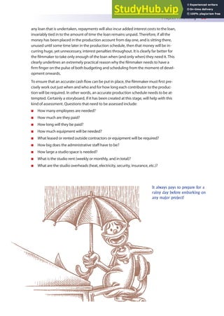 Project Financing 55
any loan that is undertaken, repayments will also incur added interest costs to the loan,
invariably tied in to the amount of time the loan remains unpaid. Therefore, if all the
money has been placed in the production account from day one, and is sitting there,
unused until some time later in the production schedule, then that money will be in-
curring huge, yet unnecessary, interest penalties throughout. It is clearly far better for
the ilmmaker to take only enough of the loan when (and only when) they need it. This
clearly underlines an extremely practical reason why the ilmmaker needs to have a
irm inger on the pulse of both budgeting and scheduling from the moment of devel-
opment onwards.
To ensure that an accurate cash low can be put in place, the ilmmaker must irst pre-
cisely work out just when and who and for how long each contributor to the produc-
tion will be required. In other words, an accurate production schedule needs to be at-
tempted. Certainly a storyboard, if it has been created at this stage, will help with this
kind of assessment. Questions that need to be assessed include:
n How many employees are needed?
n How much are they paid?
n How long will they be paid?
n How much equipment will be needed?
n What leased or rented outside contractors or equipment will be required?
n How big does the administrative staf have to be?
n How large a studio space is needed?
n What is the studio rent (weekly or monthly, and in total)?
n What are the studio overheads (heat, electricity, security, insurance, etc.)?
It always pays to prepare for a
rainy day before embarking on
any major project!
 